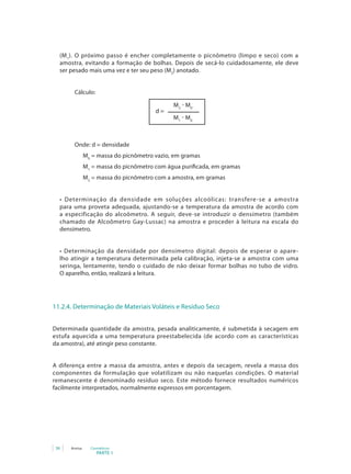 (M 1). O próximo passo é encher completamente o picnômetro (limpo e seco) com a
  amostra, evitando a formação de bolhas. Depois de secá-lo cuidadosamente, ele deve
  ser pesado mais uma vez e ter seu peso (M2) anotado.


       Cálculo:

                                              M2 - M0
                                        d=
                                              M1 - M0



       Onde: d = densidade
               M0 = massa do picnômetro vazio, em gramas
               M1 = massa do picnômetro com água purificada, em gramas
               M2 = massa do picnômetro com a amostra, em gramas


  •	 Determinação	 da	 densidade	 em	 soluções	 alcoólicas: transfere -se a amostra
  para uma proveta adequada, ajustando-se a temperatura da amostra de acordo com
  a especificação do alcoômetro. A seguir, deve-se introduzir o densímetro (também
  chamado de Alcoômetro Gay-Lussac) na amostra e proceder à leitura na escala do
  densímetro.


  •	 Determinação	 da	 densidade	 por	 densímetro	 digital: depois de esperar o apare-
  lho atingir a temperatura determinada pela calibração, injeta-se a amostra com uma
  seringa, lentamente, tendo o cuidado de não deixar formar bolhas no tubo de vidro.
  O aparelho, então, realizará a leitura.




11.2.4. Determinação de Materiais Voláteis e Resíduo Seco


Determinada quantidade da amostra, pesada analiticamente, é submetida à secagem em
estufa aquecida a uma temperatura preestabelecida (de acordo com as características
da amostra), até atingir peso constante.


A diferença entre a massa da amostra, antes e depois da secagem, revela a massa dos
componentes da formulação que volatilizam ou não naquelas condições. O material
remanescente é denominado resíduo seco. Este método fornece resultados numéricos
facilmente interpretados, normalmente expressos em porcentagem.




36    Anvisa     Cosméticos
                    PARTE 1
 