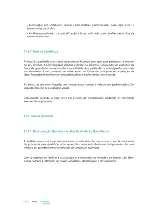 •	 Tamisação:	 são	 utilizados	 tamises	 com	 malhas	 padronizadas	 para	 especificar	 o	
  tamanho das partículas.
  •	 Análise	 granulométrica	 por	 difração	 a	 laser:	 utilizada	 para	 avaliar	 partículas	 de	
  tamanho reduzido.




11.2.7. Teste de Centrífuga


A força da gravidade atua sobre os produtos, fazendo com que suas partículas se movam
no seu interior. A centrifugação produz estresse na amostra, simulando um aumento na
força de gravidade, aumentando a mobilidade das partículas e antecipando possíveis
instabilidades. Estas poderão ser observadas na forma de precipitação, separação de
fases, formação de sedimento compacto (caking) e coalescência, entre outras.


As amostras são centrifugadas em temperatura, tempo e velocidade padronizados. Em
seguida, procede-se à avaliação visual.


Geralmente, executa-se esse teste em estudos de estabilidade, podendo ser estendido
ao controle de processo.




11.3. Ensaios Químicos



11.3.1. Determinação Química – Análise Qualitativa e Quantitativa


A análise química é caracterizada como a aplicação de um processo ou de uma série
de processos para qualificar e/ou quantificar uma substância ou componentes de uma
mistura, ou para determinar a estrutura de compostos químicos.


Com o objetivo de facilitar a atualização e o manuseio, os métodos de ensaios são abor-
dados na Parte 2 (Métodos de Ensaios Analíticos: Identificação e Doseamento).




 38   Anvisa   Cosméticos
                  PARTE 1
 