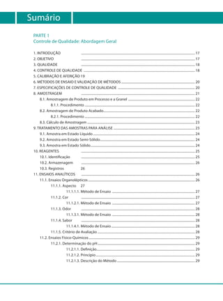 Sumário
 PARTE 1
 Controle de Qualidade: Abordagem Geral

 1. INTRODUÇÃO                    ..................................................................................................................................... 17
 2. OBJETIVO                      ..................................................................................................................................... 17
 3. QUALIDADE                     ..................................................................................................................................... 18
 4. CONTROLE DE QUALIDADE .................................................................................................................................. 18
 5. CALIBRAÇÃO E AFERIÇÃO 19
 6. MÉTODOS DE ENSAIO E VALIDAÇÃO DE MÉTODOS ...................................................................................... 20
 7. ESPECIFICAÇÕES DE CONTROLE DE QUALIDADE .......................................................................................... 20
 8. AMOSTRAGEM                    ..................................................................................................................................... 21
      8.1. Amostragem de Produto em Processo e a Granel .............................................................................. 22
              8.1.1. Procedimento ................................................................................................................................. 22
      8.2. Amostragem de Produto Acabado........................................................................................................... 22
              8.2.1. Procedimento ................................................................................................................................. 22
      8.3. Cálculo de Amostragem .............................................................................................................................. 23
 9. TRATAMENTO DAS AMOSTRAS PARA ANÁLISE ............................................................................................... 23
      9.1. Amostra em Estado Líquido ....................................................................................................................... 24
      9.2. Amostra em Estado Semi-Sólido............................................................................................................... 24
      9.3. Amostra em Estado Sólido .......................................................................................................................... 24
 10. REAGENTES                    ..................................................................................................................................... 25
      10.1. Identificação         ..................................................................................................................................... 25
      10.2. Armazenagem           ..................................................................................................................................... 26
      10.3. Registros             26
 11. ENSAIOS ANALÍTICOS           ..................................................................................................................................... 26
      11.1. Ensaios Organolépticos ............................................................................................................................. 26
              11.1.1. Aspecto 27
                        11.1.1.1. Método de Ensaio ................................................................................................. 27
              11.1.2. Cor         ..................................................................................................................................... 27
                        11.1.2.1. Método de Ensaio ................................................................................................. 27
              11.1.3. Odor        ..................................................................................................................................... 28
                        11.1.3.1. Método de Ensaio ................................................................................................. 28
              11.1.4. Sabor       ..................................................................................................................................... 28
                        11.1.4.1. Método de Ensaio .................................................................................................. 28
              11.1.5. Critério de Avaliação .................................................................................................................. 28
      11.2. Ensaios Físico-Químicos ............................................................................................................................ 29
              11.2.1. Determinação do pH .................................................................................................................. 29
                        11.2.1.1. Definição................................................................................................................... 29
                        11.2.1.2. Princípio .................................................................................................................... 29
                        11.2.1.3. Descrição do Método ........................................................................................... 29
 