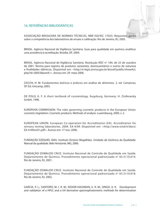 16. REFERÊNCIAS BIBLIOGRÁFICAS

ASSOCIAÇÃO BRASILEIRA DE NORMAS TÉCNICAS. NBR ISO/IEC 17025: Requisitos gerais
sobre a competência dos laboratórios de ensaio e calibração. Rio de Janeiro, RJ, 2005.


BRASIL. Agência Nacional de Vigilância Sanitária. Guia para qualidade em química analítica:
uma assistência à acreditação. Brasília, DF, 2004.


BRASIL. Agência Nacional de Vigilância Sanitária. Resolução RDC n o 184, de 22 de outubro
de 2001. Norma para registro de produtos saneantes, domissanitários e outros de natureza
e	 finalidades	 idênticas.	 Disponível	 em:	 <http://e-legis.anvisa.gov.br/leisref/public/showAct.
    	
php?id=20053&word=>.	Acesso	em:	29		maio	2006.


CECCHI, H. M. Fundamentos teóricos e práticos em análise de alimentos. 2. ed. Campinas,
SP: Ed. Unicamp, 2003.


DE	 POLO,	 K.	 F.	 A short textbook of cosmetology.	 Augsburg,	 Germany:	 H.	 Ziolkowsky	
GmbH, 1998.


EUROPEAN COMMISSION. The rules governing cosmetic products in the European Union:
cosmetics legislation. Cosmetic products. Methods of analysis. Luxembourg, 2000. v. 2.


EUROPEAN UNION. European Co-operation for Accreditation (EA). Accreditation for
sensory testing laboratories.	 2004.	 EA-4/09.	 Disponível	 em:	 <http://www.sinal.it/docs/
EA-4-09rev01.pdf>.	Acesso	em:	17	nov.	2006.


FUNDAÇÃO EZEQUIEL DIAS. Instituto Octávio Magalhães. Unidade de Gerência da Qualidade.
Manual da qualidade. Belo Horizonte, MG, 2006.


FUNDAÇÃO OSWALDO CRUZ. Instituto Nacional de Controle de Qualidade em Saúde.
Departamento de Química. Procedimento operacional padronizado n o 65.3110.014.
Rio de Janeiro, RJ, 2001.


FUNDAÇÃO OSWALDO CRUZ. Instituto Nacional de Controle de Qualidade em Saúde.
Departamento de Química. Procedimento operacional padronizado n o 65.3110.018.
Rio de Janeiro, RJ, 2002.


GARCIA,	 P.	 L.;	 SANTORO,	 M.	 I.	 R.	 M.;	 KEDOR-HACKMAN,	 E.	 R.	 M.;	 SINGH,	 A.	 K.	 	 	 Development	
and validation of a HPLC and a UV derivative spectrophotometric methods for determination




                                                       Guia de Controle de Qualidade de Produtos Cosméticos   41
 