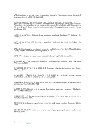 of hydroquinone in gel and cream preparations. Journal of Pharmaceutical and Biomedical
Analysis, v. 39, n. ¾, p. 764–768, Sept. 2005.


INSTITUTO NACIONAL DE METROLOGIA, NORMALIZAÇÃO E QUALIDADE INDUSTRIAL (Inmetro).
Vocabulário internacional de termos fundamentais e gerais de metrologia - VIM. Rio de Janeiro,
RJ,	 2003.	 Disponível	 em:	 <http://www.inmetro.gov.br/infotec/publicacoes/vim.pdf>.	 Acesso	
em: 28 maio 2006.


JURAN, J. M.; GRYNA, F. M. Controle de qualidade handbook.	 São	 Paulo,	 SP:	 McGraw-	 Hill,	
1993. v. 6.


JURAN, J. M.; GRYNA, F. M. Controle de qualidade handbook.	 São	 Paulo,	 SP:	 McGraw-Hill,	
1993. v. 7.


LABA, D. Rheological properties of cosmetics and toiletries.	 New	 York:	 Marcel	 Dekker,	
1993 (Cosmetic Science and Technology Series, v. 13).


LEITE, F. Amostragem fora e dentro do laboratório. Campinas, SP : Ed. Átomo, 2005.


LONGMAN, G. F. The analysis of detergents and detergent products.	 New	 York:	 John	
Wiley & Sons, 1988.


MEILGAARD, M.; CIVILLE, G. V.; CARR, B. T. Sensory evaluation techniques. Boca Raton:
CRC Press, 1999.


MENDHAM,	 J.;	 DENNEY,	 R.	 C.;	 BARNES,	 J.	 D.;	 THOMAS,	 M.	 J.	 K.	 Vogel: análise química
quantitativa. 6. ed. Rio de Janeiro, RJ: LTC-Longman, 2002.


MILWIDSKY,	 B.;	 GABRIEL,	 D.	 Detergent analysis: a handbook for cost-effective quality
control.	New	York:	Halsted	Pr,	1982.


MORITA, T.; ASSUMPÇÃO, R. M. V. Manual de soluções, reagentes e solventes. São Paulo,
SP: Edgard Blücher, 2003.


MOSKOWITZ,	 H.	 R.	 Consumer testing and evaluation of personal care products.	 	 New	
York: Marcel Dekker, 1996.


POUCHER, W. A. Poucher’s	 perfumes,	 cosmetics	 and	 soaps. London: Chapman & Hall,
1993.


SEILLER, M.; MARTINI, M. C. Formes pharmaceutiques pour application locale. Paris:
Lavoisier, 1996.




 42    Anvisa   Cosméticos
                   PARTE 1
 
