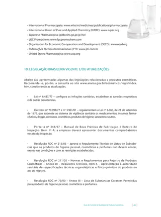 •	International	Pharmacopeia:	www.who.int/medicines/publications/pharmacopeia
  •	International	Union	of	Pure	and	Applied	Chemistry	(IUPAC):	www.iupac.org
  •	Japanese	Pharmacopeia:	jpdb.nihs.go.jp/jp14e/
  •	LGC	Promochem:	www.lgcpromochem.com
  •	Organisation	for	Economic	Co-operation	and	Development	(OECD):	www.oecd.org
  •	Publicações	Técnicas	Internacionais	(PTI):	www.pti.com.br
  •	United	States	Pharmacopeia:	www.usp.org	




19. LEGISLAÇÃO BRASILEIRA VIGENTE E/OU ATUALIZAÇÕES


Abaixo são apresentadas algumas das legislações relacionadas a produtos cosméticos.
Recomenda-se,	 porém,	 a	 consulta	 ao	 site	 www.anvisa.gov.br/cosmeticos/legis/index.
htm, considerando as atualizações.


  •	    Lei	 nº	 6.437/77	 –	 configura	 as	 infrações	 sanitárias,	 estabelece	 as	 sanções	 respectivas
                                  	
  e dá outras providências.


  •	    Decretos	nº	79.094/77	e	nº	3.961/01	–	regulamentam	a	Lei	nº	6.360,	de	23	de	setembro	
  de 1976, que submete ao sistema de vigilância sanitária os medicamentos, insumos farma-
  cêuticos, drogas, correlatos, cosméticos, produtos de higiene, saneantes e outros.


  •	   Portaria	 nº	 348/97	 –	 Manual	 de	 Boas	 Práticas	 de	 Fabricação	 e	 Roteiro	 de	
  Inspeção. Item 11-A: a empresa deverá apresentar documentos comprobatórios
  no ato da inspeção.


  •		   Resolução	 RDC	 nº	 215/05	 –	 aprova	 o	 Regulamento	Técnico	 de	 Listas	 de	 Substân-
  cias que os produtos de higiene pessoal, cosméticos e perfumes não devem conter,
  exceto nas condições e com as restrições estabelecidas.


  •	   Resolução	 RDC	 nº	 211/05	 –	 Normas	 e	 Regulamentos	 para	 Registro	 de	 Produtos	
  Cosméticos – Anexo III – Requisitos Técnicos, item 6 – Apresentação à autoridade
  sanitária das especificações técnicas organolépticas e físico-químicas do produto no
  ato do registro.


  •	    Resolução	 RDC	 nº	 79/00	 –	 Anexo	 III	 –	 Lista	 de	 Substâncias	 Corantes	 Permitidas	
  para produtos de higiene pessoal, cosméticos e perfumes.




                                                       Guia de Controle de Qualidade de Produtos Cosméticos   49
 