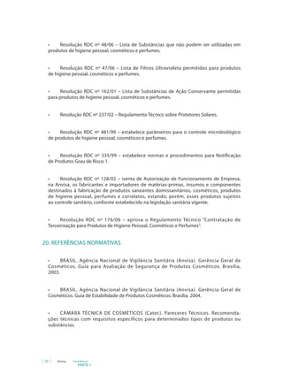 •	   Resolução RDC nº 48/06 – Lista de Substâncias que não podem ser utilizadas em
 produtos de higiene pessoal, cosméticos e perfumes.


 •	    Resolução	 RDC	 nº	 47/06	 –	 Lista	 de	 Filtros	 Ultravioleta	 permitidos	 para	 produtos	
 de higiene pessoal, cosméticos e perfumes.


 •	    Resolução	 RDC	 nº	 162/01	 –	 Lista	 de	 Substâncias	 de	 Ação	 Conservante	 permitidas	
 para produtos de higiene pessoal, cosméticos e perfumes.


 •	    Resolução	RDC	nº	237/02	–	Regulamento	Técnico	sobre	Protetores	Solares.


 •	   Resolução	 RDC	 nº	 481/99	 –	 estabelece	 parâmetros	 para	 o	 controle	 microbiológico	
 de produtos de higiene pessoal, cosméticos e perfumes.


 •	   Resolução	 RDC	 nº	 335/99	 –	 estabelece	 normas	 e	 procedimentos	 para	 Notificação	
 de Produtos Grau de Risco 1.


 •	   Resolução	 RDC	 nº	 128/02	 –	 isenta	 de	 Autorização	 de	 Funcionamento	 de	 Empresa,	
 na Anvisa, os fabricantes e importadores de matérias-primas, insumos e componentes
 destinados à fabricação de produtos saneantes domissanitários, cosméticos, produtos
 de higiene pessoal, perfumes e correlatos, estando, porém, esses produtos sujeitos
 ao controle sanitário, conforme estabelecido na legislação sanitária vigente.


 •	    Resolução	 RDC	 nº	 176/06	 –	 aprova	 o	 Regulamento	 Técnico	“Contratação	 de	
 Terceirização para Produtos de Higiene Pessoal, Cosméticos e Perfumes”.


20. REFERÊNCIAS NORMATIVAS

 •	    BRASIL.	 Agência	 Nacional	 de	 Vigilância	 Sanitária	 (Anvisa).	 Gerência	 Geral	 de	
 Cosméticos. Guia para Avaliação de Segurança de Produtos Cosméticos. Brasília,
 2003.


 •	  BRASIL.	 Agência	 Nacional	 de	 Vigilância	 Sanitária	 (Anvisa).	 Gerência	 Geral	 de	
 Cosméticos. Guia de Estabilidade de Produtos Cosméticos. Brasília, 2004.


 •	   CÂMARA	 TÉCNICA	 DE	 COSMÉTICOS	 (Catec).	 Pareceres Técnicos. Recomenda-
 ções técnicas com requisitos específicos para determinados tipos de produtos ou
 substâncias.




50    Anvisa   Cosméticos
                  PARTE 1
 