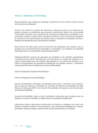 Anexo C - Definições e Terminologia

Água purificada: água obtida por destilação, tratamento de troca iônica, osmose reversa
ou outro processo adequado.


Amostra de referência, padrão de referência, substância química de referência ou
padrão: produtos ou substâncias que possuem características ideais e de uniformidade
comprovada, servindo como parâmetro de comparação adequado de qualidade. A de-
nominação “padrão” envolve tanto substâncias químicas como substâncias biológicas
de referência nas especificações do produto, para a avaliação da qualidade química e
biológica do ingrediente ativo e dos produtos acabados.


Boas Práticas de Fabricação: parte da Garantia da Qualidade que assegura que os
produtos são consistentemente produzidos e controlados, com padrões de qualidade
apropriados para o uso pretendido e requerido pelo registro.


Calibração/aferição: conjunto de operações que estabelece, sob condições especificadas,
a relação entre os valores indicados por um instrumento ou sistema de medição ou os
valores representados por uma medida materializada ou um material de referência, e os
valores correspondentes das grandezas estabelecidas por padrões (Inmetro - Vocabulário
Internacional de Termos Fundamentais e Gerais de Metrologia).


CLAE: Cromatografia Líquida de Alta Eficiência.


CCD: Cromatografia de Camada Delgada.


Gestão da Qualidade: atividades coordenadas para dirigir e controlar uma organiza-
ção, no que diz respeito à qualidade. Os conceitos de Garantia da Qualidade, de Boas
Práticas de fabricação (BPF) e de Controle de Qualidade são aspectos inter-relacionados
da Gestão da Qualidade.


Garantia da Qualidade: todas as ações sistemáticas necessárias para assegurar que um
produto ou serviço irá satisfazer os requerimentos de qualidade estabelecidos.


Laboratório oficial: Laboratório do Ministério da Saúde ou congênere da União, dos
Estados, do Distrito Federal ou dos Municípios, com competência delegada por convênio,
destinado à análise de drogas, medicamentos, insumos farmacêuticos e correlatos.




 56    Anvisa   Cosméticos
                   PARTE 1
 