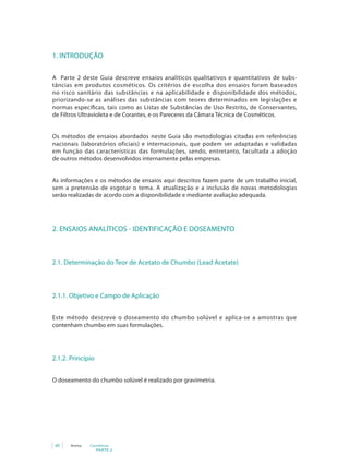 1. INTRODUÇÃO

A Parte 2 deste Guia descreve ensaios analíticos qualitativos e quantitativos de subs-
tâncias em produtos cosméticos. Os critérios de escolha dos ensaios foram baseados
no risco sanitário das substâncias e na aplicabilidade e disponibilidade dos métodos,
priorizando-se as análises das substâncias com teores determinados em legislações e
normas específicas, tais como as Listas de Substâncias de Uso Restrito, de Conservantes,
de Filtros Ultravioleta e de Corantes, e os Pareceres da Câmara Técnica de Cosméticos.


Os métodos de ensaios abordados neste Guia são metodologias citadas em referências
nacionais (laboratórios oficiais) e internacionais, que podem ser adaptadas e validadas
em função das características das formulações, sendo, entretanto, facultada a adoção
de outros métodos desenvolvidos internamente pelas empresas.


As informações e os métodos de ensaios aqui descritos fazem parte de um trabalho inicial,
sem a pretensão de esgotar o tema. A atualização e a inclusão de novas metodologias
serão realizadas de acordo com a disponibilidade e mediante avaliação adequada.




2. ENSAIOS ANALÍTICOS - IDENTIFICAÇÃO E DOSEAMENTO



2.1. Determinação do Teor de Acetato de Chumbo (Lead Acetate)



2.1.1. Objetivo e Campo de Aplicação


Este método descreve o doseamento do chumbo solúvel e aplica-se a amostras que
contenham chumbo em suas formulações.




2.1.2. Princípio


O doseamento do chumbo solúvel é realizado por gravimetria.




 60   Anvisa   Cosméticos
                   PARTE 2
 