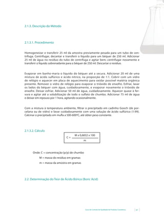 2.1.3. Descrição do Método




2.1.3.1. Procedimento


Homogeneizar e transferir 25 ml da amostra previamente pesada para um tubo de cen-
trífuga. Centrifugar, decantar e transferir o líquido para um béquer de 250 ml. Adicionar
25 ml de água no resíduo do tubo de centrífuga e agitar bem; centrifugar novamente e
transferir o líquido sobrenadante para o béquer de 250 ml. Descartar o resíduo.


Evaporar em banho-maria o líquido do béquer até a secura. Adicionar 20 ml de uma
mistura de ácido sulfúrico e ácido nítrico, na proporção de 1:1. Cobrir com um vidro
de relógio e aquecer em placa de aquecimento para oxidar possível matéria orgânica
presente. Remover o vidro de relógio para evaporar o trióxido de enxofre. Esfriar, lavar
os lados do béquer com água, cuidadosamente, e evaporar novamente o trióxido de
enxofre. Deixar esfriar. Adicionar 50 ml de água, cuidadosamente. Aquecer quase à fer-
vura e agitar até a solubilização de todo o sulfato de chumbo. Adicionar 75 ml de água
e deixar em repouso por 1 hora, agitando ocasionalmente.


Com a mistura à temperatura ambiente, filtrar o precipitado em cadinho Gooch (de por-
celana ou de vidro) e lavar cuidadosamente com uma solução de ácido sulfúrico (1:99).
Calcinar	o	precipitado	em	mufla	a	500-600ºC,	até	obter	peso	constante.	
                             	




2.1.3.2. Cálculo
                                      M x 0,6832 x 100
                                C=
                                             m



      Onde: C = concentração (p/p) de chumbo
           M = massa do resíduo em gramas
           m = massa da amostra em gramas




2.2. Determinação do Teor de Ácido Bórico (Boric Acid)




                                               Guia de Controle de Qualidade de Produtos Cosméticos   61
 