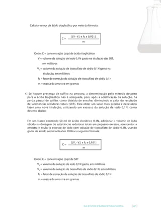 Calcular o teor de ácido tioglicólico por meio da fórmula:


                                         [(V - V1) x fc x 0,921]
                              C=
                                                   m



       Onde: C = concentração (p/p) de ácido tioglicólico
          V = volume da solução de iodo 0,1N gasto na titulação das SRT,
             em mililitros
         V1 = volume da solução de tiossulfato de sódio 0,1N gasto na
              titulação, em mililitros
          fc = fator de correção da solução de tiossulfato de sódio 0,1N
          m = massa da amostra em gramas


4) Se houver presença de sulfito na amostra, a determinação pelo método descrito
  para o ácido tioglicólico não é adequada, pois, após a acidificação da solução, há
  perda parcial de sulfito, como dióxido de enxofre, diminuindo o valor do resultado
  de substâncias redutoras totais (SRT). Para obter um valor mais preciso é necessário
  fazer uma nova titulação, utilizando um excesso da solução de iodo 0,1N, como
  descrito abaixo:


 Em um frasco contendo 50 ml de ácido clorídrico 0,1N, adicionar o volume de iodo
 obtido na dosagem de substâncias redutoras totais em pequeno excesso, acrescentar a
 amostra e titular o excesso de iodo com solução de tiossulfato de sódio 0,1N, usando
 goma de amido como indicador. Utilizar a seguinte fórmula:



                                         [(V2 - V1) x fc x 0,921]
                               C=
                                                   m



       Onde: C = concentração (p/p) de SRT
         V2 = volume da solução de iodo 0,1N gasto, em mililitros
         V1 = volume da solução de tiossulfato de sódio 0,1N, em mililitros
          fc = fator de correção da solução de tiossulfato de sódio 0,1N
          m = massa da amostra em gramas




                                                    Guia de Controle de Qualidade de Produtos Cosméticos   67
 