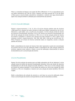 Filtrar o conteúdo do béquer com papel de filtro (Whatman nº 41 ou equivalente) para
um balão volumétrico de 100 ml. Lavar o béquer com duas porções de 10 ml de água
e filtrar para o mesmo balão volumétrico. Completar o volume com água deionizada e
agitar. Essa solução também é utilizada para o doseamento do alumínio.




2.5.2.3.3. Curva de Calibração


Pipetar, respectivamente, 5, 10, 15, 20 e 25 ml de solução padrão mãe de zircônio
(1000 µg/ml em solução de ácido clorídrico 0,5M) para balões volumétricos de 50 ml.
Adicionar a cada balão, com o auxílio de uma pipeta, 5 ml de solução ácida de cloreto
de alumínio hexaidratado (dissolver 22,6 g de cloreto de alumínio hexaidratado em
250	 ml	 de	 solução	 de	 ácido	 clorídrico	 a	 10%	 v/v)	 e	 5	 ml	 de	 solução	 ácida	 de	 cloreto	
de	 amônio.	 Completar	 o	 volume	 com	 solução	 de	 ácido	 clorídrico	 a	 10%	 e	 agitar.	 Essas	
soluções contêm, respectivamente, 100, 200, 300, 400 e 500 µg de zircônio por mi-
lilitro. Preparar um ensaio em branco contendo todos os reagentes, exceto a solução
padrão de zircônio.


Medir a absorbância do ensaio em branco. Este valor representa o ponto de concentração
do zircônio zero da curva de calibração. Medir a absorbância de cada solução padrão de
zircônio, registrar esses valores e traçar a curva de calibração, relacionando os valores
de absorbância com a concentração de zircônio.




2.5.2.3.4. Procedimento


Pipetar 20 ml da solução da amostra para um balão volumétrico de 50 ml. Adicionar 5 ml de
solução ácida de cloreto de alumínio hexaidratado (dissolver 22,6 g de cloreto de alumínio
hexaidratado	 em	 250	 ml	 de	 solução	 de	 ácido	 clorídrico	 a	 10%	 v/v)	 e	 5	 ml	 de	 solução	 ácida	
de cloreto de amônio (dissolver 5 g de cloreto de amônio em 250 ml de solução de ácido
clorídrico	 a	 10%	 v/v).	 Completar	 o	 volume	 com	 uma	 solução	 de	 ácido	 clorídrico	 10%	 (v/v)	
e agitar.


Medir a absorbância da solução da amostra e, com base na curva de calibração, deter-
minar a concentração de zircônio correspondente ao valor de absorbância obtido.




 70    Anvisa   Cosméticos
                   PARTE 2
 