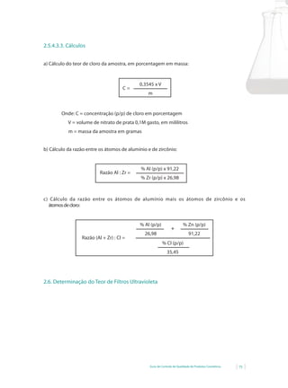 2.5.4.3.3. Cálculos


a) Cálculo do teor de cloro da amostra, em porcentagem em massa:



                                            0,3545 x V
                                     C=
                                                m


        Onde: C = concentração (p/p) de cloro em porcentagem
           V = volume de nitrato de prata 0,1M gasto, em mililitros
           m = massa da amostra em gramas


b) Cálculo da razão entre os átomos de alumínio e de zircônio:


                                             %	Al	(p/p)	x	91,22
                          Razão Al : Zr =
                                             %	Zr	(p/p)	x	26,98



c) Cálculo da razão entre os átomos de alumínio mais os átomos de zircônio e os
  átomos de cloro:


                                            %	Al	(p/p)				               %	Zn	(p/p)
                                                                +
                                               26,98                         91,22
                 Razão (Al + Zr) : Cl =
                                                         %	Cl	(p/p)
                                                             35,45




2.6. Determinação do Teor de Filtros Ultravioleta




                                                 Guia de Controle de Qualidade de Produtos Cosméticos   75
 