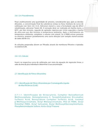 2.6.1.3.4. Procedimento


Pesar analiticamente uma quantidade de amostra, considerando que, após as devidas
diluições, a concentração final da substância esteja na faixa mediana da curva de
calibração (ver item 2.6.1.3.3). Adicionar etanol e, caso a formulação seja de difícil
solubilização,	 adicionar	 Tween	 80.	 A	 extração	 deve	 ser	 realizada	 em	 banho-maria,	 a	
60ºC, por dez minutos, seguida de agitação vigorosa por trinta segundos e banho
de ultra-som por dez minutos à temperatura ambiente. Após o resfriamento em
temperatura ambiente, completar o volume com etanol. Se o PABA estiver presente
na amostra, preparar paralelamente uma outra diluição com tampão etanol-acetato
de sódio (60:40 v/v).


As soluções preparadas devem ser filtradas através de membrana filtrante e injetadas
no sistema CLAE.




2.6.1.3.5. Cálculo


Inserir na respectiva curva de calibração, por meio da equação de regressão linear, o
valor da área do pico individual e determinar a sua concentração.




2.7. Identificação de Filtros Ultravioleta



2.7.1. Identificação de Filtros Ultravioleta por Cromatografia Líquida
     de Alta Eficiência (CLAE)



2.7.1.1. Identificação de Octocrylene, Camphor Benzalkonium
M e t h o s u l p h a t e , B e n z o p h e n o n e - 3 , Te r e p h t h a l y d i e n e D i c a m p h o r
Sulfonic Acid, Benzylidene Camphor Sulfonic Acid, Isoamyl
p - M e t h o x y c i n n a m a t e , O c t y l M e t o x y c i n n a m a t e , P E G - 2 5 PA B A , O c t y l
D i m e t h y l PA B A , O c t y l S a l i c y l a t e , B u t y l M e t h o x y d i b e n z o y l m e t h a n e ,
Phenylbenzimidazole Sulfonic Acid e Octyl Triazone




                                                            Guia de Controle de Qualidade de Produtos Cosméticos   79
 