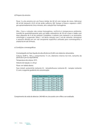 d) Preparo da amostra


  Pesar 2 g da amostra em um frasco âmbar de 60 ml com tampa de rosca. Adicionar
  40 ml de metanol e 0,25 ml de ácido sulfúrico 2M. Tampar o frasco e aquecer a 60ºC
  por aproximadamente cinco minutos, até a solução ficar homogênea.


  Obs.: Caso a solução não esteja homogênea, resfriá-la à temperatura ambiente,
  transferi-la quantitativamente para um balão volumétrico de 50 ml e lavar o balão com
  duas alíquotas de 4 ml de metanol. Completar o volume com metanol e, se necessário,
  centrifugar a suspensão. Diluir 1 ml desta solução com 5 ml do solvente. Armazenar
  a amostra diluída em um vial (recipiente específico utilizado para cromatografia) e
  analisá-la em até 24 horas.


e) Condições cromatográficas


  Cromatógrafo em fase líquida de alta eficiência (CLAE) com detector ultravioleta.
  Coluna: PLRP-S, 100 µ, comprimento 15 cm, diâmetro interno 4,6 mm, tamanho da
  partícula 5 μm ou equivalente.
  Temperatura da coluna: 25ºC.
  Volume de injeção: 2 a 30 μl.
  Fluxo: ver tabela abaixo.
  Fase móvel: acetonitrila (solvente A) - tetraidrofurano (solvente B) - tampão (solvente
  C) com o seguinte gradiente de concentração:


                             T (min)   Fluxo (ml/min)   %	A   %	B   %	C
                               0            0,8          10    10    80
                               2,5          0,8          10    10    80
                               25           0,6          45    45    10
                               35           0,6          45    45    10
                               40           0,8          10    10    80
                               45           0,8          10    10    80



Comprimento de onda do detector: 240-400 nm, de acordo com o filtro a ser analisado.




 82    Anvisa   Cosméticos
                   PARTE 2
 