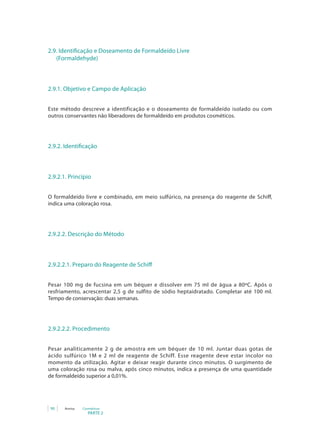 2.9. Identificação e Doseamento de Formaldeído Livre
   (Formaldehyde)



2.9.1. Objetivo e Campo de Aplicação


Este método descreve a identificação e o doseamento de formaldeído isolado ou com
outros conservantes não liberadores de formaldeído em produtos cosméticos.




2.9.2. Identificação



2.9.2.1. Princípio


O formaldeído livre e combinado, em meio sulfúrico, na presença do reagente de Schiff,
indica uma coloração rosa.




2.9.2.2. Descrição do Método



2.9.2.2.1. Preparo do Reagente de Schiff


Pesar 100 mg de fucsina em um béquer e dissolver em 75 ml de água a 80ºC. Após o
resfriamento, acrescentar 2,5 g de sulfito de sódio heptaidratado. Completar até 100 ml.
Tempo de conservação: duas semanas.




2.9.2.2.2. Procedimento


Pesar analiticamente 2 g de amostra em um béquer de 10 ml. Juntar duas gotas de
ácido sulfúrico 1M e 2 ml de reagente de Schiff. Esse reagente deve estar incolor no
momento da utilização. Agitar e deixar reagir durante cinco minutos. O surgimento de
uma coloração rosa ou malva, após cinco minutos, indica a presença de uma quantidade
de	formaldeído	superior	a	0,01%.	




 90    Anvisa   Cosméticos
                   PARTE 2
 