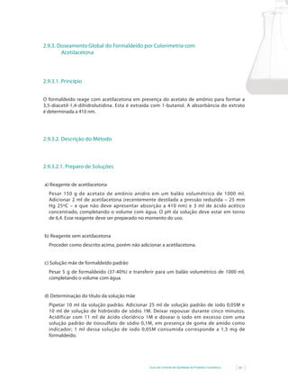 2.9.3. Doseamento Global do Formaldeído por Colorimetria com
        Acetilacetona




2.9.3.1. Princípio


O formaldeído reage com acetilacetona em presença do acetato de amônio para formar a
3,5-diacetil-1,4-dihidrolutidina. Esta é extraída com 1-butanol. A absorbância do extrato
é determinada a 410 nm.




2.9.3.2. Descrição do Método



2.9.3.2.1. Preparo de Soluções


a) Reagente de acetilacetona
  Pesar 150 g de acetato de amônio anidro em um balão volumétrico de 1000 ml.
  Adicionar 2 ml de acetilacetona (recentemente destilada a pressão reduzida – 25 mm
  Hg 25ºC – e que não deve apresentar absorção a 410 nm) e 3 ml de ácido acético
  concentrado, completando o volume com água. O pH da solução deve estar em torno
  de 6,4. Esse reagente deve ser preparado no momento do uso.


b) Reagente sem acetilacetona
  Proceder como descrito acima, porém não adicionar a acetilacetona.


c) Solução mãe de formaldeído padrão
  Pesar	 5	 g	 de	 formaldeído	 (37-40%)	 e	 transferir	 para	 um	 balão	 volumétrico	 de	 1000	 ml,	
  completando o volume com água.


d) Determinação do título da solução mãe
  Pipetar 10 ml da solução padrão. Adicionar 25 ml de solução padrão de iodo 0,05M e
  10 ml de solução de hidróxido de sódio 1M. Deixar repousar durante cinco minutos.
  Acidificar com 11 ml de ácido clorídrico 1M e dosear o iodo em excesso com uma
  solução padrão de tiossulfato de sódio 0,1M, em presença de goma de amido como
  indicador; 1 ml dessa solução de iodo 0,05M consumida corresponde a 1,5 mg de
  formaldeído.




                                                    Guia de Controle de Qualidade de Produtos Cosméticos   91
 