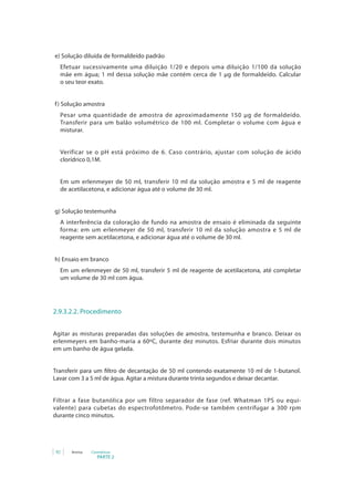 e) Solução diluída de formaldeído padrão
  Efetuar sucessivamente uma diluição 1/20 e depois uma diluição 1/100 da solução
  mãe em água; 1 ml dessa solução mãe contém cerca de 1 μg de formaldeído. Calcular
  o seu teor exato.


f ) Solução amostra
  Pesar uma quantidade de amostra de aproximadamente 150 μg de formaldeído.
  Transferir para um balão volumétrico de 100 ml. Completar o volume com água e
  misturar.


  Verificar se o pH está próximo de 6. Caso contrário, ajustar com solução de ácido
  clorídrico 0,1M.


  Em um erlenmeyer de 50 ml, transferir 10 ml da solução amostra e 5 ml de reagente
  de acetilacetona, e adicionar água até o volume de 30 ml.


g) Solução testemunha
  A interferência da coloração de fundo na amostra de ensaio é eliminada da seguinte
  forma: em um erlenmeyer de 50 ml, transferir 10 ml da solução amostra e 5 ml de
  reagente sem acetilacetona, e adicionar água até o volume de 30 ml.


h) Ensaio em branco
  Em um erlenmeyer de 50 ml, transferir 5 ml de reagente de acetilacetona, até completar
  um volume de 30 ml com água.




2.9.3.2.2. Procedimento


Agitar as misturas preparadas das soluções de amostra, testemunha e branco. Deixar os
erlenmeyers em banho-maria a 60ºC, durante dez minutos. Esfriar durante dois minutos
em um banho de água gelada.


Transferir para um filtro de decantação de 50 ml contendo exatamente 10 ml de 1-butanol.
Lavar com 3 a 5 ml de água. Agitar a mistura durante trinta segundos e deixar decantar.


Filtrar a fase butanólica por um filtro separador de fase (ref. Whatman 1PS ou equi-
valente) para cubetas do espectrofotômetro. Pode-se também centrifugar a 300 rpm
durante cinco minutos.




 92   Anvisa   Cosméticos
                  PARTE 2
 