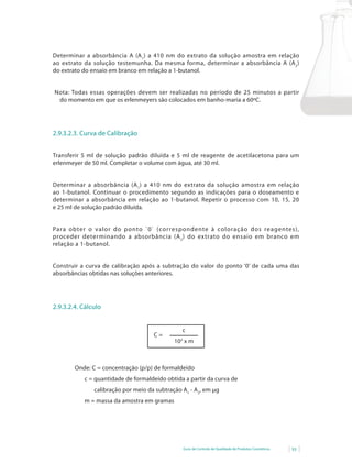 Determinar a absorbância A (A 1) a 410 nm do extrato da solução amostra em relação
ao extrato da solução testemunha. Da mesma forma, determinar a absorbância A (A 2)
do extrato do ensaio em branco em relação a 1-butanol.


Nota: Todas essas operações devem ser realizadas no período de 25 minutos a partir
 do momento em que os erlenmeyers são colocados em banho-maria a 60ºC.




2.9.3.2.3. Curva de Calibração


Transferir 5 ml de solução padrão diluída e 5 ml de reagente de acetilacetona para um
erlenmeyer de 50 ml. Completar o volume com água, até 30 ml.


Determinar a absorbância (A 1 ) a 410 nm do extrato da solução amostra em relação
ao 1-butanol. Continuar o procedimento segundo as indicações para o doseamento e
determinar a absorbância em relação ao 1-butanol. Repetir o processo com 10, 15, 20
e 25 ml de solução padrão diluída.


Para obter o valor do ponto `0` (cor respondente à coloração dos reagentes),
proceder determinando a absorbância (A 2 ) do extrato do ensaio em branco em
relação a 1-butanol.


Construir	 a	 curva	 de	 calibração	 após	 a	 subtração	 do	 valor	 do	 ponto	‘0’	 de	 cada	 uma	 das	
absorbâncias obtidas nas soluções anteriores.




2.9.3.2.4. Cálculo


                                                     c
                                         C=
                                                 103 x m



         Onde: C = concentração (p/p) de formaldeído
             c = quantidade de formaldeído obtida a partir da curva de
                 calibração por meio da subtração A1 - A2, em µg
             m = massa da amostra em gramas




                                                     Guia de Controle de Qualidade de Produtos Cosméticos   93
 