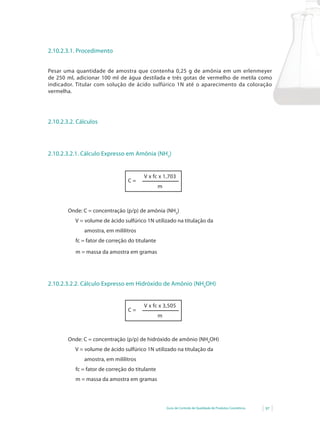 2.10.2.3.1. Procedimento


Pesar uma quantidade de amostra que contenha 0,25 g de amônia em um erlenmeyer
de 250 ml, adicionar 100 ml de água destilada e três gotas de vermelho de metila como
indicador. Titular com solução de ácido sulfúrico 1N até o aparecimento da coloração
vermelha.




2.10.2.3.2. Cálculos




2.10.2.3.2.1. Cálculo Expresso em Amônia (NH3)


                                        V x fc x 1,703
                                 C=
                                                 m



        Onde: C = concentração (p/p) de amônia (NH3)
           V = volume de ácido sulfúrico 1N utilizado na titulação da
              amostra, em mililitros
           fc = fator de correção do titulante

           m = massa da amostra em gramas




2.10.2.3.2.2. Cálculo Expresso em Hidróxido de Amônio (NH4OH)


                                        V x fc x 3,505
                                 C=
                                                 m



        Onde: C = concentração (p/p) de hidróxido de amônio (NH4OH)
           V = volume de ácido sulfúrico 1N utilizado na titulação da
              amostra, em mililitros
           fc = fator de correção do titulante
           m = massa da amostra em gramas




                                                     Guia de Controle de Qualidade de Produtos Cosméticos   97
 