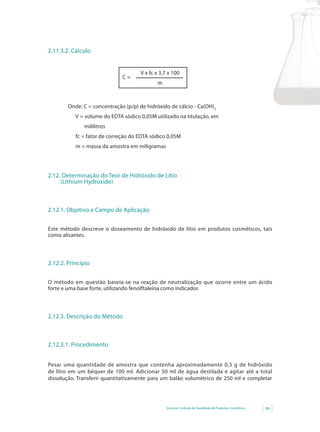 2.11.3.2. Cálculo


                                     V x fc x 3,7 x 100
                              C=
                                            m



        Onde: C = concentração (p/p) de hidróxido de cálcio - Ca(OH)2
           V = volume do EDTA sódico 0,05M utilizado na titulação, em
              mililitros
           fc = fator de correção do EDTA sódico 0,05M
           m = massa da amostra em miligramas




2.12. Determinação do Teor de Hidróxido de Lítio
     (Lithium Hydroxide)



2.12.1. Objetivo e Campo de Aplicação


Este método descreve o doseamento de hidróxido de lítio em produtos cosméticos, tais
como alisantes.




2.12.2. Princípio


O método em questão baseia-se na reação de neutralização que ocorre entre um ácido
forte e uma base forte, utilizando fenolftaleína como indicador.




2.12.3. Descrição do Método



2.12.3.1. Procedimento


Pesar uma quantidade de amostra que contenha aproximadamente 0,3 g de hidróxido
de lítio em um béquer de 100 ml. Adicionar 50 ml de água destilada e agitar até a total
dissolução. Transferir quantitativamente para um balão volumétrico de 250 ml e completar




                                                 Guia de Controle de Qualidade de Produtos Cosméticos   99
 