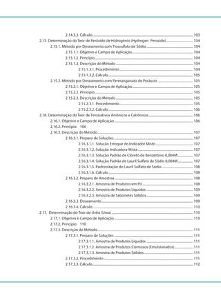 2.14.3.3. Cálculo........................................................................................................................ 103
		 2.15. Determinação do Teor de Peróxido de Hidrogênio (Hydrogen Peroxide)................................ 104
			 2.15.1. Método por Doseamento com Tiossulfato de Sódio........................................................ 104
				 2.15.1.1. Objetivo e Campo de Aplicação......................................................................... 104
				 2.15.1.2. Princípio..................................................................................................................... 104
				 2.15.1.3. Descrição do Método............................................................................................ 104
					 2.15.1.3.1. Procedimento........................................................................................ 104
					 2.15.1.3.2. Cálculo..................................................................................................... 105
			 2.15.2. Método por Doseamento com Permanganato de Potássio........................................... 105
				 2.15.2.1. Objetivo e Campo de Aplicação......................................................................... 105
				 2.15.2.2. Princípio..................................................................................................................... 105
				 2.15.2.3. Descrição do Método............................................................................................ 105
					 2.15.2.3.1. Procedimento........................................................................................ 105
					 2.15.2.3.2. Cálculo..................................................................................................... 106
		 2.16. Determinação do Teor de Tensoativos Aniônicos e Catiônicos..................................................... 106
			 2.16.1. Objetivo e Campo de Aplicação.............................................................................................. 106
			 2.16.2. Princípio		 106
			 2.16.3. Descrição do Método.................................................................................................................. 107
				 2.16.3.1. Preparo de Soluções.............................................................................................. 107
					 2.16.3.1.1. Solução Estoque do Indicador Misto............................................. 107
					 2.16.3.1.2. Solução Indicadora Mista.................................................................. 107
					 2.16.3.1.3. Solução Padrão de Cloreto de Benzetônio 0,004M................... 107
					 2.16.3.1.4. Solução Padrão de Lauril Sulfato de Sódio 0,004M................... 107
					 2.16.3.1.5. Padronização do Lauril Sulfato de Sódio...................................... 108
					 2.16.3.1.6. Cálculo..................................................................................................... 108
				 2.16.3.2. Preparo de Amostras............................................................................................. 108
					 2.16.3.2.1. Amostra de Produtos em Pó............................................................. 108
					 2.16.3.2.2. Amostra de Produtos Líquidos........................................................ 109
					 2.16.3.2.3. Amostra de Sabonetes Sólidos........................................................ 109
				 2.16.3.3. Doseamento............................................................................................................. 109
				 2.16.3.4. Cálculo........................................................................................................................ 110
		 2.17. Determinação do Teor de Uréia (Urea)................................................................................................. 110
			 2.17.1. Objetivo e Campo de Aplicação.............................................................................................. 110
			 2.17.2. Princípio		 110
			 2.17.3. Descrição do Método.................................................................................................................. 111
				 2.17.3.1. Preparo de Soluções.............................................................................................. 111
					 2.17.3.1.1. Amostra de Produtos Líquidos........................................................ 111
					 2.17.3.1.2. Amostra de Produtos Cremosos (Emulsionados)....................... 111
					 2.17.3.1.3. Amostra de Produtos Sólidos........................................................... 111
				 2.17.3.2. Procedimento ......................................................................................................... 111
				 2.17.3.3. Cálculo........................................................................................................................ 112
 