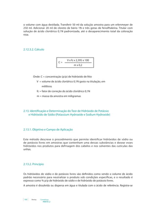 PARTE 2
100 Anvisa Cosméticos
o volume com água destilada. Transferir 50 ml da solução amostra para um erlenmeyer de
250 ml. Adicionar 20 ml de cloreto de bário 1N e três gotas de fenolftaleína. Titular com
solução de ácido clorídrico 0,1N padronizada, até o desaparecimento total da coloração
rosa.
2.12.3.2. Cálculo
V x fc x 2,395 x 100
m x 0,2
C =
		 Onde: C = concentração (p/p) de hidróxido de lítio
V = volume de ácido clorídrico 0,1N gasto na titulação, em
mililitros
fc = fator de correção do ácido clorídrico 0,1N
m = massa da amostra em miligramas
2.13. Identificação e Determinação do Teor de Hidróxido de Potássio 	
	 e Hidróxido de Sódio (Potassium Hydroxide e Sodium Hydroxide)
2.13.1. Objetivo e Campo de Aplicação
Este método descreve o procedimento que permite identificar hidróxidos de sódio ou
de potássio livres em amostras que contenham uma dessas substâncias e dosear esses
hidróxidos nos produtos para defrisagem dos cabelos e nos solventes das cutículas das
unhas.
2.13.2. Princípio
Os hidróxidos de sódio e de potássio livres são definidos como sendo o volume de ácido
padrão necessário para neutralizar o produto sob condições específicas, e o resultado é
expresso como % p/p de hidróxido de sódio e de hidróxido de potássio livres.
A amostra é dissolvida ou dispersa em água e titulada com o ácido de referência. Registra-se
 