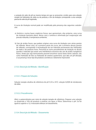 Guia de Controle de Qualidade de Produtos Cosméticos 101
a variação do valor do pH ao mesmo tempo em que se acrescenta o ácido: para uma solução
simples de hidróxidos de sódio ou de potássio, o fim da titulação corresponde a uma variação
precisa do valor do pH registrado.
A curva de titulação normal pode ser modificada pela presença das seguintes substân-
cias:
a) Amônia e outras bases orgânicas fracas, que apresentam, elas próprias, uma curva
de titulação bastante plana. Nesse caso, a amônia é eliminada por evaporação sob
pressão reduzida, à temperatura ambiente.
b) Sais de ácidos fracos, que podem originar uma curva de titulação com vários pontos
de inflexão. Nesse caso, só a primeira parte da curva, até o primeiro desses pontos
de inflexão, corresponde à neutralização do íon hidroxila proveniente dos hidróxidos
de sódio e de potássio livres. Preconiza-se outro procedimento de titulação no álcool,
quando é indicado que existe uma interferência excessiva dos sais de ácidos inorgânicos
fracos. Ainda que seja teoricamente possível encontrar outras bases fortes solúveis, tais
como hidróxido de lítio ou hidróxido de amônio quaternário, que dão um pH elevado,
a sua presença nesse tipo de produtos cosméticos é altamente improvável.
2.13.3. Descrição do Método - Identificação
2.13.3.1. Preparo de Soluções
Solução tampão alcalina de referência de pH 9,18 a 25ºC: solução 0,05M de tetraborato
de sódio.
2.13.3.2. Procedimento
Aferir o potenciômetro por meio da solução tampão de referência. Preparar uma solução
ou	dispersão	a	10%	do	produto	a	analisar,	em	água,	e	filtrar.	Determinar	o	pH.	Se	for	
igual ou superior a 12, é necessário efetuar um doseamento.
2.13.4. Descrição do Método – Doseamento
 