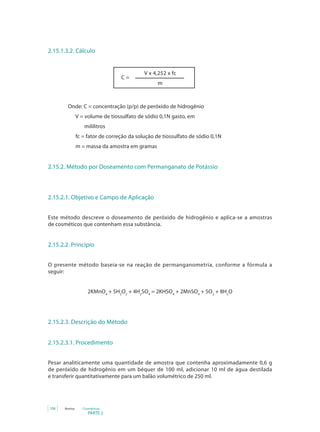 PARTE 2
106 Anvisa Cosméticos
2.15.1.3.2. Cálculo
V x 4,252 x fc
m
C =
		 Onde: C = concentração (p/p) de peróxido de hidrogênio
V = volume de tiossulfato de sódio 0,1N gasto, em
mililitros
fc = fator de correção da solução de tiossulfato de sódio 0,1N
m = massa da amostra em gramas
2.15.2. Método por Doseamento com Permanganato de Potássio
2.15.2.1. Objetivo e Campo de Aplicação
Este método descreve o doseamento de peróxido de hidrogênio e aplica-se a amostras
de cosméticos que contenham essa substância.
2.15.2.2. Princípio
O presente método baseia-se na reação de permanganometria, conforme a fórmula a
seguir:
2KMnO4
+ 5H2
O2
+ 4H2
SO4
= 2KHSO4
+ 2MnSO4
+ 5O2
+ 8H2
O
2.15.2.3. Descrição do Método
2.15.2.3.1. Procedimento
Pesar analiticamente uma quantidade de amostra que contenha aproximadamente 0,6 g
de peróxido de hidrogênio em um béquer de 100 ml, adicionar 10 ml de água destilada
e transferir quantitativamente para um balão volumétrico de 250 ml.
 