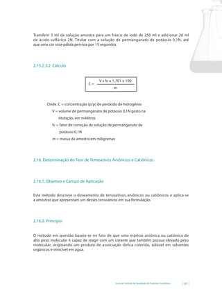 Guia de Controle de Qualidade de Produtos Cosméticos 107
Transferir 5 ml da solução amostra para um frasco de iodo de 250 ml e adicionar 20 ml
de ácido sulfúrico 2N. Titular com a solução de permanganato de potássio 0,1N, até
que uma cor rosa-pálida persista por 15 segundos.
2.15.2.3.2. Cálculo
V x fc x 1,701 x 100
m
C =
Onde: C = concentração (p/p) de peróxido de hidrogênio
V = volume de permanganato de potássio 0,1N gasto na
titulação, em mililitros
fc = fator de correção da solução de permanganato de
potássio 0,1N
m = massa da amostra em miligramas
2.16. Determinação do Teor de Tensoativos Aniônicos e Catiônicos
2.16.1. Objetivo e Campo de Aplicação
Este método descreve o doseamento de tensoativos aniônicos ou catiônicos e aplica-se
a amostras que apresentam um desses tensoativos em sua formulação.
2.16.2. Princípio
O método em questão baseia-se no fato de que uma espécie aniônica ou catiônica de
alto peso molecular é capaz de reagir com um corante que também possua elevado peso
molecular, originando um produto de associação iônica colorido, solúvel em solventes
orgânicos e imiscível em água.
 