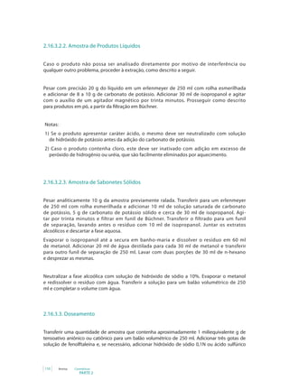 PARTE 2
110 Anvisa Cosméticos
2.16.3.2.2. Amostra de Produtos Líquidos
Caso o produto não possa ser analisado diretamente por motivo de interferência ou
qualquer outro problema, proceder à extração, como descrito a seguir.
Pesar com precisão 20 g do líquido em um erlenmeyer de 250 ml com rolha esmerilhada
e adicionar de 8 a 10 g de carbonato de potássio. Adicionar 30 ml de isopropanol e agitar
com o auxílio de um agitador magnético por trinta minutos. Prosseguir como descrito
para produtos em pó, a partir da filtração em Büchner.
Notas:
1) Se o produto apresentar caráter ácido, o mesmo deve ser neutralizado com solução
de hidróxido de potássio antes da adição do carbonato de potássio.
2) Caso o produto contenha cloro, este deve ser inativado com adição em excesso de
peróxido de hidrogênio ou uréia, que são facilmente eliminados por aquecimento.
2.16.3.2.3. Amostra de Sabonetes Sólidos
Pesar analiticamente 10 g da amostra previamente ralada. Transferir para um erlenmeyer
de 250 ml com rolha esmerilhada e adicionar 10 ml de solução saturada de carbonato
de potássio, 5 g de carbonato de potássio sólido e cerca de 30 ml de isopropanol. Agi-
tar por trinta minutos e filtrar em funil de Büchner. Transferir o filtrado para um funil
de separação, lavando antes o resíduo com 10 ml de isopropanol. Juntar os extratos
alcoólicos e descartar a fase aquosa.
Evaporar o isopropanol até a secura em banho-maria e dissolver o resíduo em 60 ml
de metanol. Adicionar 20 ml de água destilada para cada 30 ml de metanol e transferir
para outro funil de separação de 250 ml. Lavar com duas porções de 30 ml de n-hexano
e desprezar as mesmas.
Neutralizar a fase alcoólica com solução de hidróxido de sódio a 10%. Evaporar o metanol
e redissolver o resíduo com água. Transferir a solução para um balão volumétrico de 250
ml e completar o volume com água.
2.16.3.3. Doseamento
Transferir uma quantidade de amostra que contenha aproximadamente 1 miliequivalente g de
tensoativo aniônico ou catiônico para um balão volumétrico de 250 ml. Adicionar três gotas de
solução de fenolftaleína e, se necessário, adicionar hidróxido de sódio 0,1N ou ácido sulfúrico
 