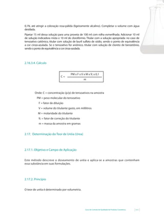 Guia de Controle de Qualidade de Produtos Cosméticos 111
0,1N, até atingir a coloração rosa-pálida (ligeiramente alcalino). Completar o volume com água
destilada.
Pipetar 15 ml dessa solução para uma proveta de 100 ml com rolha esmerilhada. Adicionar 10 ml
de solução indicadora mista e 10 ml de clorofórmio. Titular com a solução apropriada: no caso de
tensoativo catiônico, titular com solução de lauril sulfato de sódio, sendo o ponto de equivalência
a cor cinza-azulada. Se o tensoativo for aniônico, titular com solução de cloreto de benzetônio,
sendoopontodeequivalênciaacorcinza-azulada.
2.16.3.4. Cálculo
PM x F x V x M x fc x 0,1
m
C =
Onde: C = concentração (p/p) de tensoativos na amostra
PM = peso molecular do tensoativo
F = fator de diluição
V = volume do titulante gasto, em mililitros
M = molaridade do titulante
fc = fator de correção do titulante
m = massa da amostra em gramas
2.17. Determinação do Teor de Uréia (Urea)
2.17.1. Objetivo e Campo de Aplicação
Este método descreve o doseamento de uréia e aplica-se a amostras que contenham
essa substância em suas formulações.
2.17.2. Princípio
O teor de uréia é determinado por volumetria.
 