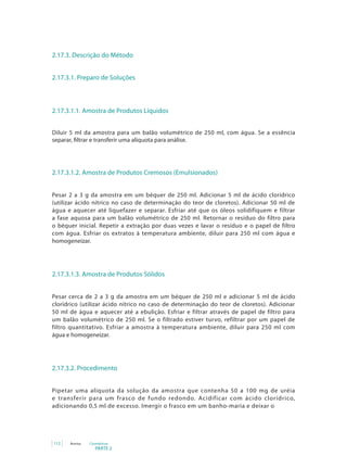 PARTE 2
112 Anvisa Cosméticos
2.17.3. Descrição do Método
2.17.3.1. Preparo de Soluções
2.17.3.1.1. Amostra de Produtos Líquidos
Diluir 5 ml da amostra para um balão volumétrico de 250 ml, com água. Se a essência
separar, filtrar e transferir uma alíquota para análise.
2.17.3.1.2. Amostra de Produtos Cremosos (Emulsionados)
Pesar 2 a 3 g da amostra em um béquer de 250 ml. Adicionar 5 ml de ácido clorídrico
(utilizar ácido nítrico no caso de determinação do teor de cloretos). Adicionar 50 ml de
água e aquecer até liquefazer e separar. Esfriar até que os óleos solidifiquem e filtrar
a fase aquosa para um balão volumétrico de 250 ml. Retornar o resíduo do filtro para
o béquer inicial. Repetir a extração por duas vezes e lavar o resíduo e o papel de filtro
com água. Esfriar os extratos à temperatura ambiente, diluir para 250 ml com água e
homogeneizar.
2.17.3.1.3. Amostra de Produtos Sólidos
Pesar cerca de 2 a 3 g da amostra em um béquer de 250 ml e adicionar 5 ml de ácido
clorídrico (utilizar ácido nítrico no caso de determinação do teor de cloretos). Adicionar
50 ml de água e aquecer até a ebulição. Esfriar e filtrar através de papel de filtro para
um balão volumétrico de 250 ml. Se o filtrado estiver turvo, refiltrar por um papel de
filtro quantitativo. Esfriar a amostra à temperatura ambiente, diluir para 250 ml com
água e homogeneizar.
2.17.3.2. Procedimento
Pipetar uma alíquota da solução da amostra que contenha 50 a 100 mg de uréia
e transferir para um frasco de fundo redondo. Acidificar com ácido clorídrico,
adicionando 0,5 ml de excesso. Imergir o frasco em um banho-maria e deixar o
 