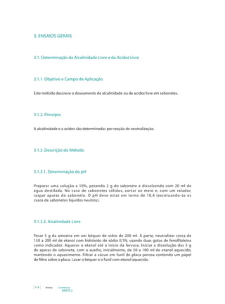 PARTE 2
114 Anvisa Cosméticos
3. ENSAIOS GERAIS
3.1. Determinação da Alcalinidade Livre e da Acidez Livre
3.1.1. Objetivo e Campo de Aplicação
Este método descreve o doseamento de alcalinidade ou de acidez livre em sabonetes.
3.1.2. Princípio
A alcalinidade e a acidez são determinadas por reação de neutralização.
3.1.3. Descrição do Método
3.1.3.1. Determinação do pH
Preparar uma solução a 10%, pesando 2 g do sabonete e dissolvendo com 20 ml de
água destilada. No caso de sabonetes sólidos, cortar ao meio e, com um ralador,
raspar aparas do sabonete. O pH deve estar em torno de 10,4 (excetuando-se os
casos de sabonetes líquidos neutros).
3.1.3.2. Alcalinidade Livre
Pesar 5 g da amostra em um béquer de vidro de 200 ml. À parte, neutralizar cerca de
150 a 200 ml de etanol com hidróxido de sódio 0,1N, usando duas gotas de fenolftaleína
como indicador. Aquecer o etanol até o início da fervura. Iniciar a dissolução das 5 g
de aparas de sabonete, com o auxílio, inicialmente, de 50 a 100 ml de etanol aquecido,
mantendo o aquecimento. Filtrar a vácuo em funil de placa porosa contendo um papel
de filtro sobre a placa. Lavar o béquer e o funil com etanol aquecido.
 