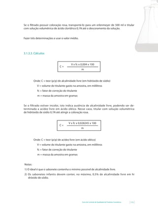 Guia de Controle de Qualidade de Produtos Cosméticos 115
Se o filtrado possuir coloração rosa, transportá-lo para um erlenmeyer de 500 ml e titular
com solução volumétrica de ácido clorídrico 0,1N até o descoramento da solução.
Fazer três determinações e usar o valor médio.
3.1.3.3. Cálculos
V x fc x 0,004 x 100
m
C =
Onde: C = teor (p/p) de alcalinidade livre (em hidróxido de sódio)
V = volume do titulante gasto na amostra, em mililitros
fc = fator de correção do titulante
m = massa da amostra em gramas
Se o filtrado estiver incolor, isto indica ausência de alcalinidade livre, podendo ser de-
terminada a acidez livre em ácido oléico. Nesse caso, titular com solução volumétrica
de hidróxido de sódio 0,1N até atingir a coloração rosa.
V x fc x 0,028245 x 100
m
C =
Onde: C = teor (p/p) de acidez livre (em ácido oléico)
V = volume do titulante gasto na amostra, em mililitros
fc = fator de correção do titulante
m = massa da amostra em gramas
Notas:
1) O ideal é que o sabonete contenha o mínimo possível de alcalinidade livre.
2)	 Os	 sabonetes	 infantis	 devem	 conter,	 no	 máximo,	 0,5%	 de	 alcalinidade	 livre	 em	 hi		
dróxido de sódio.
 