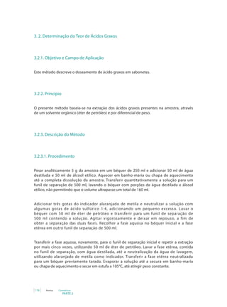 PARTE 2
116 Anvisa Cosméticos
3. 2. Determinação do Teor de Ácidos Graxos
3.2.1. Objetivo e Campo de Aplicação
Este método descreve o doseamento de ácido graxos em sabonetes.
3.2.2. Princípio
O presente método baseia-se na extração dos ácidos graxos presentes na amostra, através
de um solvente orgânico (éter de petróleo) e por diferencial de peso.
3.2.3. Descrição do Método
3.2.3.1. Procedimento
Pesar analiticamente 5 g da amostra em um béquer de 250 ml e adicionar 50 ml de água
destilada e 50 ml de álcool etílico. Aquecer em banho-maria ou chapa de aquecimento
até a completa dissolução da amostra. Transferir quantitativamente a solução para um
funil de separação de 500 ml, lavando o béquer com porções de água destilada e álcool
etílico, não permitindo que o volume ultrapasse um total de 160 ml.
Adicionar três gotas do indicador alaranjado de metila e neutralizar a solução com
algumas gotas de ácido sulfúrico 1:4, adicionando um pequeno excesso. Lavar o
béquer com 50 ml de éter de petróleo e transferir para um funil de separação de
500 ml contendo a solução. Agitar vigorosamente e deixar em repouso, a fim de
obter a separação das duas fases. Recolher a fase aquosa no béquer inicial e a fase
etérea em outro funil de separação de 500 ml.
Transferir a fase aquosa, novamente, para o funil de separação inicial e repetir a extração
por mais cinco vezes, utilizando 50 ml de éter de petróleo. Lavar a fase etérea, contida
no funil de separação, com água destilada, até a neutralização da água de lavagem,
utilizando alaranjado de metila como indicador. Transferir a fase etérea neutralizada
para um béquer previamente tarado. Evaporar a solução até a secura em banho-maria
ou chapa de aquecimento e secar em estufa a 105°C, até atingir peso constante.
 
