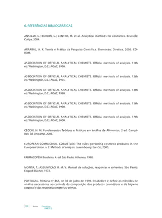 PARTE 2
120 Anvisa Cosméticos
6. REFERÊNCIAS BIBLIOGRÁFICAS
ANSELMI, C.; BORDIN, G.; CENTINI, M. et al. Analytical methods for cosmetics. Brussels:
Colipa, 2004.
ARRABAL, A. K. Teoria e Prática da Pesquisa Científica. Blumenau: Diretiva, 2005. CD-
ROM.
ASSOCIATION OF OFFICIAL ANALYTICAL CHEMISTS. Official methods of analysis. 11th
ed. Washington, D.C.: AOAC, 1970.
ASSOCIATION OF OFFICIAL ANALYTICAL CHEMISTS. Official methods of analysis. 12th
ed. Washington, D.C.: AOAC, 1975.
ASSOCIATION OF OFFICIAL ANALYTICAL CHEMISTS. Official methods of analysis. 13th
ed. Washington, D.C.: AOAC, 1980.
ASSOCIATION OF OFFICIAL ANALYTICAL CHEMISTS. Official methods of analysis. 15th
ed. Washington, D.C.: AOAC, 1990.
ASSOCIATION OF OFFICIAL ANALYTICAL CHEMISTS. Official methods of analysis. 17th
ed. Washington, D.C.: AOAC, 2000.
CECCHI, H. M. Fundamentos Teóricos e Práticos em Análise de Alimentos. 2 ed. Campi-
nas: Ed. Unicamp, 2003.
EUROPEAN COMMISSION. COSMETLEX: The rules governing cosmetic products in the
European Union. v. 2: Methods of analysis. Luxembourg: Eur-Op, 2000.
FARMACOPÉIA Brasileira. 4. ed. São Paulo: Atheneu, 1988.
MORITA, T.; ASSUMPÇÃO, R. M. V. Manual de soluções, reagentes e solventes. São Paulo:
Edgard Blücher, 1972.
PORTUGAL. Portaria nº 467, de 30 de julho de 1998. Estabelece e define os métodos de
análise necessários ao controle da composição dos produtos cosméticos e de higiene
corporal e das respectivas matérias-primas.
 