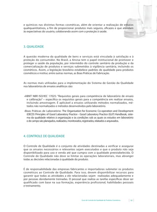 Guia de Controle de Qualidade de Produtos Cosméticos 19
e químicos nas distintas formas cosméticas, além de orientar a realização de ensaios
qualiquantitativos, a fim de proporcionar produtos mais seguros, eficazes e que atendam
às expectativas do usuário, colaborando assim com a proteção à saúde.
3. QUALIDADE
A questão moderna da qualidade de bens e serviços está vinculada à satisfação e à
proteção do consumidor. No Brasil, a Anvisa tem o papel institucional de promover e
proteger a saúde da população, por intermédio do controle sanitário da produção e da
comercialização de produtos e serviços submetidos à vigilância sanitária, incluindo os
cosméticos. Assim, a legislação brasileira estabelece padrões de qualidade para produtos
cosméticos e institui, entre outras normas, as Boas Práticas de Fabricação.
As normas mais utilizadas para a implementação do Sistema de Gestão da Qualidade
nos laboratórios de ensaios analíticos são:
•	ABNT	NBR	ISO/IEC	17025:	“Requisitos	gerais	para	competência	de	laboratório	de	ensaio	
e calibração” – especifica os requisitos gerais para a competência em realizar ensaios,
incluindo amostragem. É aplicável a ensaios utilizando métodos normalizados, mé-
todos não normalizados e métodos desenvolvidos pelo laboratório.
•	Boas	Práticas	de	Laboratório:	The	Organisation	for	Economic	Co-operation	and	Development	
(OECD) Principles of Good Laboratory Practice - Good Laboratory Practice (GLP) Handbook, siste-
ma da qualidade relativo à organização e às condições sob as quais os estudos em laboratório
edecamposãoplanejados,realizados,monitorados,registrados,relatadosearquivados.
4. CONTROLE DE QUALIDADE
O Controle de Qualidade é o conjunto de atividades destinadas a verificar e assegurar
que os ensaios necessários e relevantes sejam executados e que o produto não seja
disponibilizado para uso e venda até que cumpra com a qualidade preestabelecida. O
Controle de Qualidade não deve se limitar às operações laboratoriais, mas abranger
todas as decisões relacionadas à qualidade do produto.
É de responsabilidade das empresas fabricantes e importadoras submeter os produtos
cosméticos ao Controle de Qualidade. Para isso, devem disponibilizar recursos para
garantir que todas as atividades a ele relacionadas sejam realizadas adequadamente e
por pessoas devidamente treinadas. O pessoal que realiza as tarefas específicas deve ser
qualificado com base na sua formação, experiência profissional, habilidades pessoais
e treinamento.
 