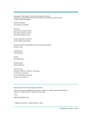 Copyright © 2008. Agência Nacional de Vigilância Sanitária.
É permitida a reprodução total ou parcial desta obra, desde que citada a fonte.
2ª edição. 2000 exemplares.
Diretor-Presidente
Dirceu Raposo de Mello
Diretores
Agnelo Santos Queiroz Filho
José Agenor Álvares da Silva
Maria Cecília Martins Brito
Gerente Geral de Cosméticos
Josineire Melo Costa Sallum
Assessora-Chefe de Divulgação e Comunicação Institucional
Martha Corrêa
Coordenação
Pablo Barcellos
Revisão
Dulce Bergmann
Projeto Gráfico
Márcio Medeiros
Editora Anvisa
Endereço: SEPN 515 Bloco B Ed. Ômega
70.770-502 Brasília-DF
E-mail: editora@anvisa.gov.br
Telefone: (61) 3448 3111
Brasil. Agência Nacional de Vigilância Sanitária.
Guia de controle de qualidade de produtos cosméticos / Agência Nacional de Vigilância
Sanitária. 2ª edição, revista – Brasília : Anvisa, 2008.
120 p.
ISBN 978-85-88233-34-8
1. Vigilância Sanitária. 2. Saúde Pública. I. Título.
Catalogação na fonte – Anvisa
 