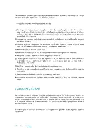 20 Anvisa Cosméticos
PARTE 1
É fundamental que esse processo seja permanentemente auditado, de maneira a corrigir
possíveis distorções e garantir a sua melhoria contínua.
São responsabilidades do Controle de Qualidade:
	a) Participar da elaboração, atualização e revisão de especificações e métodos analíticos
para matérias-primas, materiais de embalagem, produtos em processo e produtos
acabados, bem como dos procedimentos relacionados à área produtiva que garantam
a qualidade dos produtos.
b) Aprovar ou reprovar matéria-prima, material de embalagem, semi-elaborado, a granel
e produto acabado.
c)	 Manter registros completos dos ensaios e resultados de cada lote de material anali-
sado, de forma a emitir um laudo analítico sempre que necessário.
d) Executar todos os ensaios necessários.
e) Participar da investigação das reclamações e devoluções dos produtos acabados.
f)	Assegurar a correta identificação dos reagentes e materiais.
g) Investigar os resultados fora de especificação, de acordo com os procedimentos
internos definidos pela instituição e em conformidade com as normas de Boas
Práticas de Fabricação.
h) Verificar a manutenção das instalações e dos equipamentos.
i)	Certificar-se da execução da qualificação dos equipamentos do laboratório, quando
necessária.
j)	Garantir a rastreabilidade de todos os processos realizados.
k)	 Promover treinamentos iniciais e contínuos do pessoal da área de Controle da Qua-
lidade.
5. CALIBRAÇÃO E AFERIÇÃO
Os equipamentos de pesos e medidas utilizados no Controle de Qualidade devem ser
submetidos à manutenção e à calibração a intervalos preestabelecidos, e os registros
de tais operações devem ser mantidos. A calibração tem como objetivo principal veri-
ficar a operacionalidade do equipamento nas principais variáveis que possam afetar o
resultado analítico final.
A contratação de serviços externos de calibração deve garantir a utilização de padrões
rastreáveis.
 