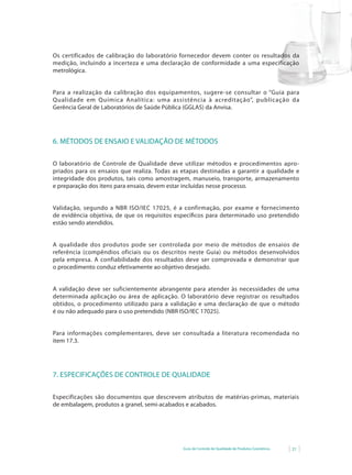 Guia de Controle de Qualidade de Produtos Cosméticos 21
Os certificados de calibração do laboratório fornecedor devem conter os resultados da
medição, incluindo a incerteza e uma declaração de conformidade a uma especificação
metrológica.
Para a realização da calibração dos equipamentos, sugere-se consultar o “Guia para
Qualidade em Química Analítica: uma assistência à acreditação”, publicação da
Gerência Geral de Laboratórios de Saúde Pública (GGLAS) da Anvisa.
6. MÉTODOS DE ENSAIO E VALIDAÇÃO DE MÉTODOS
O laboratório de Controle de Qualidade deve utilizar métodos e procedimentos apro-
priados para os ensaios que realiza. Todas as etapas destinadas a garantir a qualidade e
integridade dos produtos, tais como amostragem, manuseio, transporte, armazenamento
e preparação dos itens para ensaio, devem estar incluídas nesse processo.
Validação, segundo a NBR ISO/IEC 17025, é a confirmação, por exame e fornecimento
de evidência objetiva, de que os requisitos específicos para determinado uso pretendido
estão sendo atendidos.
A qualidade dos produtos pode ser controlada por meio de métodos de ensaios de
referência (compêndios oficiais ou os descritos neste Guia) ou métodos desenvolvidos
pela empresa. A confiabilidade dos resultados deve ser comprovada e demonstrar que
o procedimento conduz efetivamente ao objetivo desejado.
A validação deve ser suficientemente abrangente para atender às necessidades de uma
determinada aplicação ou área de aplicação. O laboratório deve registrar os resultados
obtidos, o procedimento utilizado para a validação e uma declaração de que o método
é ou não adequado para o uso pretendido (NBR ISO/IEC 17025).
Para informações complementares, deve ser consultada a literatura recomendada no
item 17.3.
7. ESPECIFICAÇÕES DE CONTROLE DE QUALIDADE
Especificações são documentos que descrevem atributos de matérias-primas, materiais
de embalagem, produtos a granel, semi-acabados e acabados.
 