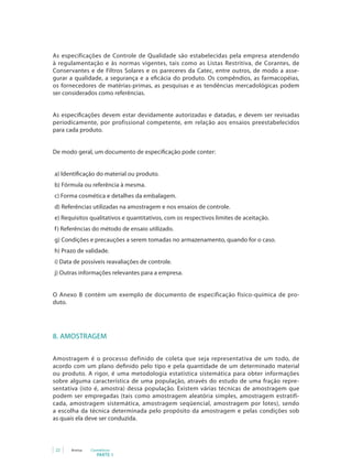 22 Anvisa Cosméticos
PARTE 1
As especificações de Controle de Qualidade são estabelecidas pela empresa atendendo
à regulamentação e às normas vigentes, tais como as Listas Restritiva, de Corantes, de
Conservantes e de Filtros Solares e os pareceres da Catec, entre outros, de modo a asse-
gurar a qualidade, a segurança e a eficácia do produto. Os compêndios, as farmacopéias,
os fornecedores de matérias-primas, as pesquisas e as tendências mercadológicas podem
ser considerados como referências.
As especificações devem estar devidamente autorizadas e datadas, e devem ser revisadas
periodicamente, por profissional competente, em relação aos ensaios preestabelecidos
para cada produto.
De modo geral, um documento de especificação pode conter:
a) Identificação do material ou produto.
b) Fórmula ou referência à mesma.
c) Forma cosmética e detalhes da embalagem.
d) Referências utilizadas na amostragem e nos ensaios de controle.
e) Requisitos qualitativos e quantitativos, com os respectivos limites de aceitação.
f) Referências do método de ensaio utilizado.
g) Condições e precauções a serem tomadas no armazenamento, quando for o caso.
h) Prazo de validade.
i) Data de possíveis reavaliações de controle.
j) Outras informações relevantes para a empresa.
O Anexo B contém um exemplo de documento de especificação físico-química de pro-
duto.
8. AMOSTRAGEM
Amostragem é o processo definido de coleta que seja representativa de um todo, de
acordo com um plano definido pelo tipo e pela quantidade de um determinado material
ou produto. A rigor, é uma metodologia estatística sistemática para obter informações
sobre alguma característica de uma população, através do estudo de uma fração repre-
sentativa (isto é, amostra) dessa população. Existem várias técnicas de amostragem que
podem ser empregadas (tais como amostragem aleatória simples, amostragem estratifi-
cada, amostragem sistemática, amostragem seqüencial, amostragem por lotes), sendo
a escolha da técnica determinada pelo propósito da amostragem e pelas condições sob
as quais ela deve ser conduzida.
 