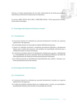 Guia de Controle de Qualidade de Produtos Cosméticos 23
Amostra é a fração representativa de um todo, selecionada de tal modo que possua as
características essenciais do conjunto que ela representa.
As normas ABNT ISO/TR 10017:2005 e ABNT/NBR ISO/IEC 17025 apresentam detalha-
mento sobre amostragem.
8.1. Amostragem de Produto em Processo e a Granel
8.1.1. Procedimento
a) O processo deverá ser realizado por pessoal devidamente treinado nos aspectos
operacionais e de segurança.
b) A amostragem deverá ser executada em etapa(s) definida(s) do processo.
c) Devem ser utilizados acessórios e recipientes previamente definidos e devidamente
limpos para a coleta das amostras, com produto em quantidade suficiente para a
realização de todos os ensaios necessários.
d) A amostra do produto deverá ser devidamente rotulada para garantir a identificação
e a rastreabilidade do mesmo (exemplo: Nome do Produto/Lote/Número da Ordem de
Fabricação/Número do Tanque de Armazenamento/Data de Fabricação).
e) As amostras deverão ser devidamente disponibilizadas para análise e retenção, con-
forme procedimento interno da empresa.
8.2. Amostragem de Produto Acabado
8.2.1. Procedimento
a) O processo deverá ser realizado por pessoal devidamente treinado nos aspectos
operacionais e de segurança.
b) A coleta do produto acabado deverá ser realizada após o envase, em quantidade e
periodicidade suficientes para atender às necessidades de controle.
 