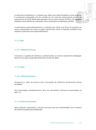 Guia de Controle de Qualidade de Produtos Cosméticos 29
A colorimetria fotoelétrica é o método que utiliza uma célula fotoelétrica como detector.
É usualmente empregado com luz contida em um intervalo relativamente estreito de
comprimento de onda obtido pela passagem da luz branca através de filtros. Os aparelhos
utilizados nesse método são conhecidos como colorímetros ou fotômetros de filtro.
A colorimetria espectrofotométrica é o método que utiliza uma fonte de radiação em
vários comprimentos de onda na região espectral do visível. O aparelho utilizado nesse
método é conhecido como espectrofotômetro.
11.1.3. Odor
11.1.3.1. Método de Ensaio
A amostra e o padrão de referência, acondicionados no mesmo material de embalagem,
devem ter seu odor comparado diretamente através do olfato.
11.1.4. Sabor
11.1.4.1. Método de Ensaio
Compara-se o sabor da amostra com o do padrão de referência, diretamente através
do paladar.
Para informações complementares, deve ser consultada a literatura recomendada no
item 17.2.
11.1.5. Critério de Avaliação
Após avaliação comparativa, a amostra tem que estar em conformidade com a amostra
de referência (padrão) preestabelecida.
 