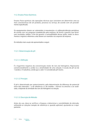 30 Anvisa Cosméticos
PARTE 1
11.2. Ensaios Físico-Químicos
Ensaios físico-químicos são operações técnicas que consistem em determinar uma ou
mais características de um produto, processo ou serviço, de acordo com um procedi-
mento especificado.
Os equipamentos devem ser submetidos à manutenção e à calibração/aferição periódicas,
de acordo com um programa estabelecido pela empresa, de forma a garantir que forne-
çam resultados válidos. A fim de garantir a rastreabilidade dessas ações, todos os docu-
mentos e registros referentes a elas devem ser mantidos nos arquivos da empresa.
Os métodos mais usuais são apresentados a seguir.
	11.2.1. Determinação do pH
11.2.1.1. Definição
É o logaritmo negativo da concentração molar de íons de hidrogênio. Representa
convencionalmente a acidez ou a alcalinidade de uma solução. A escala de pH vai de
1 (ácido) a 14 (alcalino), sendo que o valor 7 é considerado pH neutro.
11.2.1.2. Princípio
O pH é determinado por potenciometria, pela determinação da diferença de potencial
entre dois eletrodos – o de referência e o de medida – imersos na amostra a ser anali-
sada, e depende da atividade dos íons de hidrogênio na solução.
11.2.1.3. Descrição do Método
Antes do uso, deve-se verificar a limpeza e determinar a sensibilidade do eletrodo,
utilizando-se soluções tampão de referência e, quando aplicável, ajustando-se o equi-
pamento.
 