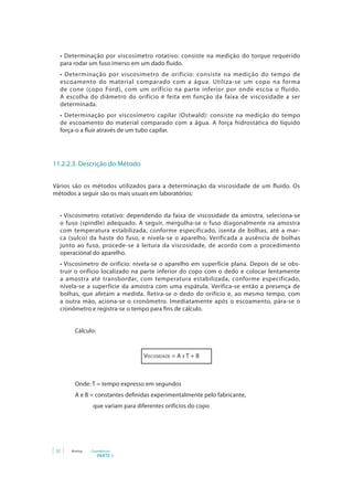 32 Anvisa Cosméticos
PARTE 1
• Determinação por viscosímetro rotativo: consiste na medição do torque requerido
para rodar um fuso imerso em um dado fluido.
• Determinação por viscosímetro de orifício: consiste na medição do tempo de
escoamento do material comparado com a água. Utiliza-se um copo na forma
de cone (copo Ford), com um orifício na parte inferior por onde escoa o fluido.
A escolha do diâmetro do orifício é feita em função da faixa de viscosidade a ser
determinada.
• Determinação por viscosímetro capilar (Ostwald): consiste na medição do tempo
de escoamento do material comparado com a água. A força hidrostática do líquido
força-o a fluir através de um tubo capilar.
11.2.2.3. Descrição do Método
Vários são os métodos utilizados para a determinação da viscosidade de um fluido. Os
métodos a seguir são os mais usuais em laboratórios:
• Viscosímetro rotativo: dependendo da faixa de viscosidade da amostra, seleciona-se
o fuso (spindle) adequado. A seguir, mergulha-se o fuso diagonalmente na amostra
com temperatura estabilizada, conforme especificado, isenta de bolhas, até a mar-
ca (sulco) da haste do fuso, e nivela-se o aparelho. Verificada a ausência de bolhas
junto ao fuso, procede-se à leitura da viscosidade, de acordo com o procedimento
operacional do aparelho.
• Viscosímetro de orifício: nivela-se o aparelho em superfície plana. Depois de se obs-
truir o orifício localizado na parte inferior do copo com o dedo e colocar lentamente
a amostra até transbordar, com temperatura estabilizada, conforme especificado,
nivela-se a superfície da amostra com uma espátula. Verifica-se então a presença de
bolhas, que afetam a medida. Retira-se o dedo do orifício e, ao mesmo tempo, com
a outra mão, aciona-se o cronômetro. Imediatamente após o escoamento, pára-se o
cronômetro e registra-se o tempo para fins de cálculo.
		 Cálculo:
Viscosidade = A x T + B
		 Onde: T = tempo expresso em segundos
A e B = constantes definidas experimentalmente pelo fabricante,
que variam para diferentes orifícios do copo
 