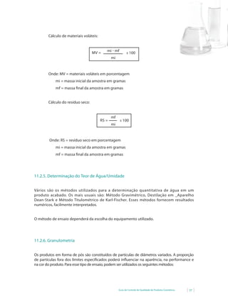 Guia de Controle de Qualidade de Produtos Cosméticos 37
Cálculo de materiais voláteis:
MV = mi - mf
mi
x 100
Onde: MV = materiais voláteis em porcentagem
mi = massa inicial da amostra em gramas
mf = massa final da amostra em gramas
Cálculo do resíduo seco:
mf
mi
RS = x 100
Onde: RS = resíduo seco em porcentagem
mi = massa inicial da amostra em gramas
mf = massa final da amostra em gramas
11.2.5. Determinação do Teor de Água/Umidade
Vários são os métodos utilizados para a determinação quantitativa de água em um
produto acabado. Os mais usuais são: Método Gravimétrico, Destilação em _Aparelho
Dean-Stark	e	Método	Titulométrico	de	Karl-Fischer.	Esses	métodos	fornecem	resultados	
numéricos, facilmente interpretados.
O método de ensaio dependerá da escolha do equipamento utilizado.
11.2.6. Granulometria
Os produtos em forma de pós são constituídos de partículas de diâmetros variados. A proporção
de	partículas	fora	dos	limites	especifi	cados	poderá	infl	uenciar	na	aparência,	na	performance e
na cor do produto. Para esse tipo de ensaio, podem ser utilizados os seguintes métodos:
 