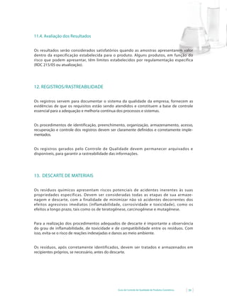 Guia de Controle de Qualidade de Produtos Cosméticos 39
11.4. Avaliação dos Resultados
Os resultados serão considerados satisfatórios quando as amostras apresentarem valor
dentro da especificação estabelecida para o produto. Alguns produtos, em função do
risco que podem apresentar, têm limites estabelecidos por regulamentação específica
(RDC 215/05 ou atualização).
12. REGISTROS/RASTREABILIDADE
Os registros servem para documentar o sistema da qualidade da empresa, fornecem as
evidências de que os requisitos estão sendo atendidos e constituem a base de controle
essencial para a adequação e melhoria contínua dos processos e sistemas.
Os procedimentos de identificação, preenchimento, organização, armazenamento, acesso,
recuperação e controle dos registros devem ser claramente definidos e corretamente imple-
mentados.
Os registros gerados pelo Controle de Qualidade devem permanecer arquivados e
disponíveis, para garantir a rastreabilidade das informações.
13. DESCARTE DE MATERIAIS
Os resíduos químicos apresentam riscos potenciais de acidentes inerentes às suas
propriedades específicas. Devem ser consideradas todas as etapas de sua armaze-
nagem e descarte, com a finalidade de minimizar não só acidentes decorrentes dos
efeitos agressivos imediatos (inflamabilidade, corrosividade e toxicidade), como os
efeitos a longo prazo, tais como os de teratogênese, carcinogênese e mutagênese.
Para a realização dos procedimentos adequados de descarte é importante a observância
do grau de inflamabilidade, de toxicidade e de compatibilidade entre os resíduos. Com
isso, evita-se o risco de reações indesejadas e danos ao meio ambiente.
Os resíduos, após corretamente identificados, devem ser tratados e armazenados em
recipientes próprios, se necessário, antes do descarte.
 
