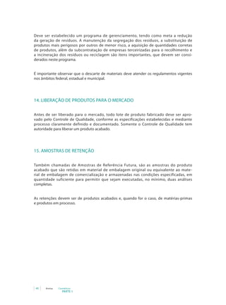 40 Anvisa Cosméticos
PARTE 1
Deve ser estabelecido um programa de gerenciamento, tendo como meta a redução
da geração de resíduos. A manutenção da segregação dos resíduos, a substituição de
produtos mais perigosos por outros de menor risco, a aquisição de quantidades corretas
de produtos, além da subcontratação de empresas terceirizadas para o recolhimento e
a incineração dos resíduos ou reciclagem são itens importantes, que devem ser consi-
derados neste programa.
É importante observar que o descarte de materiais deve atender os regulamentos vigentes
nos âmbitos federal, estadual e municipal.
14. LIBERAÇÃO DE PRODUTOS PARA O MERCADO
Antes de ser liberado para o mercado, todo lote de produto fabricado deve ser apro-
vado pelo Controle de Qualidade, conforme as especificações estabelecidas e mediante
processo claramente definido e documentado. Somente o Controle de Qualidade tem
autoridade para liberar um produto acabado.
15. AMOSTRAS DE RETENÇÃO
Também chamadas de Amostras de Referência Futura, são as amostras do produto
acabado que são retidas em material de embalagem original ou equivalente ao mate-
rial de embalagem de comercialização e armazenadas nas condições especificadas, em
quantidade suficiente para permitir que sejam executadas, no mínimo, duas análises
completas.
As retenções devem ser de produtos acabados e, quando for o caso, de matérias-primas
e produtos em processo.
 