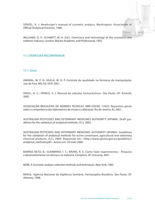 Guia de Controle de Qualidade de Produtos Cosméticos 43
SENZEL, A. J. Newburger’s	 manual	 of	 cosmetic	 analysis. Washington: Association of
Oﬃcial Analytical Chemists, 1988.
WILLIAMS, D. F.; SCHIMITT, W. H. (Ed.). Chemistry and technology of the cosmetics and
toiletries industry. London: Blackie Academic and Professional, 1992.
17. LITERATURA RECOMENDADA
17.1. Geral
AMARAL, M. P. H.; VILELA, M. A. P. Controle de qualidade na farmácia de manipulação.
Juiz de Fora, MG: Ed. UFJF, 2001.
ANSEL, H. C.; PRINCE, S. J. Manual de cálculos farmacêuticos. São Paulo, SP: Artmed,
2005.
ASSOCIAÇÃO BRASILEIRA DE NORMAS TÉCNICAS. NBR ISO/IEC 17025: Requisitos gerais
sobre a competência dos laboratórios de ensaio e calibração. Rio de Janeiro, RJ, 2001.
AUSTRALIAN PESTICIDES AND VETERINARY MEDICINES AUTHORITY (APVMA). Draft gui-
delines for the validation of analytical methods. [S.l.], 2003.
AUSTRALIAN PESTICIDES AND VETERINARY MEDICINES AUTHORITY (APVMA). Guidelines
for the validation of analytical methods for active constituent, agricultural and veterinary
chemical products.	[S.l.],	2004.	Disponível	em:	<http://www.apvma.gov.au/guidelines/
analytical_methods.pdf>.	Acesso	em:	29	maio	2006.
BARROS NETO, B.; SCARMINIO, I. S.; BRUNS, R. E. Como fazer experimentos - Pesquisa
e desenvolvimento na ciência e na indústria. Campinas, SP: Unicamp, 2001.
BORÉ, P. Cosmetic analysis:	selective	methods	and	techniques.	New	York,	1985.
BRASIL. Agência Nacional de Vigilância Sanitária. Farmacopéia Brasileira. São Paulo, SP:
Atheneu, 1988.
 