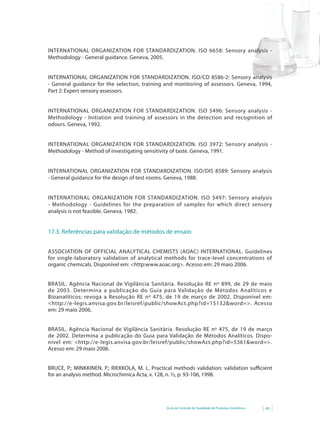 Guia de Controle de Qualidade de Produtos Cosméticos 45
INTERNATIONAL ORGANIZATION FOR STANDARDIZATION. ISO 6658: Sensory analysis -
Methodology - General guidance. Geneva, 2005.
INTERNATIONAL ORGANIZATION FOR STANDARDIZATION. ISO/CD 8586-2: Sensory analysis
- General guidance for the selection, training and monitoring of assessors. Geneva, 1994,
Part 2: Expert sensory assessors.
INTERNATIONAL ORGANIZATION FOR STANDARDIZATION. ISO 5496: Sensory analysis -
Methodology - Initiation and training of assessors in the detection and recognition of
odours. Geneva, 1992.
INTERNATIONAL ORGANIZATION FOR STANDARDIZATION. ISO 3972: Sensory analysis -
Methodology - Method of investigating sensitivity of taste. Geneva, 1991.
INTERNATIONAL ORGANIZATION FOR STANDARDIZATION. ISO/DIS 8589: Sensory analysis
- General guidance for the design of test rooms. Geneva, 1988.
INTERNATIONAL ORGANIZATION FOR STANDARDIZATION. ISO 5497: Sensory analysis
-	 Methodology	 -	 Guidelines	 for	 the	 preparation	 of	 samples	 for	 which	 direct	 sensory	
analysis is not feasible. Geneva, 1982.
17.3. Referências para validação de métodos de ensaio
ASSOCIATION OF OFFICIAL ANALYTICAL CHEMISTS (AOAC) INTERNATIONAL. Guidelines
for single-laboratory validation of analytical methods for trace-level concentrations of
organic chemicals.	Disponível	em:	<http:www.aoac.org>.	Acesso	em:	29	maio	2006.
BRASIL. Agência Nacional de Vigilância Sanitária. Resolução RE nº 899, de 29 de maio
de 2003. Determina a publicação do Guia para Validação de Métodos Analíticos e
Bioanalíticos; revoga a Resolução RE nº 475, de 19 de março de 2002. Disponível em:
<http://e-legis.anvisa.gov.br/leisref/public/showAct.php?id=15132&word=>.	 Acesso	
em: 29 maio 2006.
BRASIL. Agência Nacional de Vigilância Sanitária. Resolução RE nº 475, de 19 de março
de 2002. Determina a publicação do Guia para Validação de Métodos Analíticos. Dispo-
nível	 em:	 <http://e-legis.anvisa.gov.br/leisref/public/showAct.php?id=5361&word=>.	
Acesso em: 29 maio 2006.
BRUCE,	P.;	MINKKINEN,	P.;	RIEKKOLA,	M.	L.	Practical	methods	validation:	validation	suffi		cient	
for an analysis method. Microchimica Acta, v. 128, n. ½, p. 93-106, 1998.
 