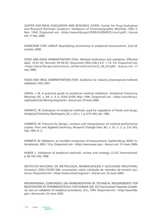 46 Anvisa Cosméticos
PARTE 1
CENTER FOR DRUG EVALUATION AND RESEARCH (CDER). Center for Drug Evaluation
and Research Reviewer Guidance. Validation of Chromatographic Methods. CMC-3,
Nov. 1994. Disponível em: <http://www.fda.gov/CDER/GUIDANCE/cmc3.pdf>. Acesso
em: 17 dez. 2006.
EURACHEM CITAC GROUP. Quantifying uncertainty in analytical measurement. 2nd ed.
London, 2000.
FOOD AND DRUG ADMINISTRATION (FDA). Method verification and validation. Effective
date: 10-01-03. Revised: 09-09-05. Document ORA-LAB.5.4.5: 1-14. F.8. Disponível em:
<http://www.fda.gov/ora/science_ref/lm/vol2/section/5_04_05.pdf>. Acesso em: 17
nov. 2006.
FOOD AND DRUG ADMINISTRATION (FDA). Guidance for industry bioanalytical methods
validation. USA, 2001.
GREEN, J. M. A practical guide to analytical method validation. Analytical Chemistry,
Washing, DC, v. 68, n. 9, p. A305-A309, May 1996. Disponível em: <http://acsinfo.acs.
org/hotartcl/ac/96/may/may.html>. Acesso em: 29 maio 2006.
HORWITZ, W. Evaluation of analytical methods used for regulation of foods and drugs.
Analytical Chemistry, Washington, DC, v. 54, n. 1, p. 67A-76A, Jan. 1982.
HORWITZ, W. Protocol for design, conduct and interpretation of method-performance
studies. Pure and Applied Chemistry, Research Triangle Park, NC, v. 67, n. 2, p. 331-343,
Feb. 1995. H. 4.
HORWITZ, W. Validation: an invisible component of measurement. Gaithersburg: AOAC In-
ternational, 2003. 10 p. Disponível em: <http://www.aoac.org>. Acesso em: 25 maio 2006.
HUBER, L. Validation of analytical methods: review and strategy. LC/GC International,
p. 96-105, Feb. 1998.
INSTITUTO NACIONAL DE METROLOGIA, NORMALIZAÇÃO E QUALIDADE INDUSTRIAL
(Inmetro). DOQ CGCRE 008: orientações sobre validação de métodos de ensaios quí-
micos. Disponível em: <http://www.inmetro.gov.br>. Acesso em: 25 maio 2006.
INTERNATIONAL CONFERENCE ON HARMONIZATION OF TECHNICAL REQUIREMENTS FOR
REGISTRATION OF PHARMACEUTICALS FOR HUMAN USE. ICH Harmonized Tripartite Guideli-
ne: text on validation of analytical procedures. [S.l.], 1994. Disponível em: <http://www.fda.
gov>. Acesso em: 25 maio 2006.
 