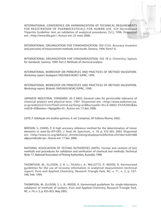 Guia de Controle de Qualidade de Produtos Cosméticos 47
INTERNATIONAL CONFERENCE ON HARMONIZATION OF TECHNICAL REQUIREMENTS
FOR REGISTRATION OF PHARMACEUTICALS FOR HUMAN USE. ICH Harmonized
Tripartite Guideline: text on validation of analytical procedures. [S.l.], 1996. Disponível
em:	<http://www.fda.gov>.	Acesso em: 25 maio 2006.
INTERNATIONAL ORGANIZATION FOR STANDARDIZATION. ISO 5725: Accuracy (trueness
and precision) of measurement methods and results. Geneva, 1994. Parts1-6.
INTERNATIONAL ORGANIZATION FOR STANDARDIZATION. ISO 78-2: Chemistry: layouts
for standards. Geneva, 1999. Part 2: Methods of chemical analysis.
INTERNATIONAL	WORKSHOP	ON	PRINCIPLES	AND	PRACTICES	OF	METHOD	VALIDATION.	
Workshop report. Budapest: FAO/IAEA/AOAC/ IUPAC, 1999.
INTERNATIONAL	WORKSHOP	ON	PRINCIPLES	AND	PRACTICES	OF	METHOD	VALIDATION.	
Workshop report. Miskolc: FAO/IAEA/AOAC/IUPAC, 1999.
JAPANESE INDUSTRIAL STANDARD. JIS Z 8402: General rules for permissible tolerance of
chemical	 analysis	 and	 physical	 tests.	 1991.	 Disponível	 em:	 <http://www.webstore.jsa.
or.jp/webstore/Com/FlowControl.jsp?lang=en&bunsyoId=JIS+Z+8402-5%3A2002&da
ntaiCd=JIS&status=1&pageNo=0>.	Acesso	em:	17	dez.	2006.
LEITE, F. Validação em análise química. 4. ed. Campinas, SP: Editora Átomo, 2002.
MERSON, S.; EVANS, P. A high accuracy reference method for the determination of minor
elements in steel by ICP-OES. J. Anal. At. Spectrom., n. 18, p. 372-305, 2003. Disponível
em:	<http://www.rsc.org/delivery/_ArticleLinking/displayarticleforfree.cfm?doi=b301688
a&journalcode=ja>.	Acesso	em:	17	dez.	2006.
NATIONAL ASSOCIATION OF TESTING AUTHORITIES (NATA). Format and content of test
methods and procedures for validation and verification of chemical test methods. Technical
Note: 17. National Association of Testing Authorities, Australia, 1998.
THOMPSON, M.; ELLISON, S. R. L.; FAJGELJ, A.; WILLETTS, P.; WOOD, R. Harmonized
guidelines for the use of recovery information in analytical measurement (technical
report). Pure and Applied Chemistry, Research Triangle Park, NC, v. 71, n. 2, p. 337-
348, Feb. 1999.
THOMPSON, M.; ELLISON, S. L. R.; WOOD, R. Harmonized guidelines for single-laboratory
validation of methods of analysis. Pure and Applied Chemistry, Research Triangle Park,
NC, v. 74, n. 5, p. 835-855, May 2002.
 