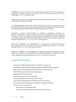 48 Anvisa Cosméticos
PARTE 1
THOMPSON, M. Recent trends in inter-laboratory precision at ppb and sub-ppb con-
centrations in relation to fitness for purpose criteria in proficiency testing. The Analyst,
Cambridge, v. 125, n. 3, p. 385-386, 2000.
THOMPSON, M. (Ed.) The amazing Horwitz function. AMC Technical Brief, n. 17. London:
Royal Society of Chemistry, Jul. 2004.
U.S. ENVIRONMENTAL PROTECTION AGENCY (EPA). Office of Pesticide Programs. Electro-
nic Submission and Review. Residue Analytical Method (Suggested Format for Residue
Chemistry Study Reports). OPPTS 860.1340. Washington, DC, Oct. 2002. U.3.
VESSMAN, J.; STEFAN, R.; VAN STADEN, J. F.; DANZER, K.; LINDNER, W.; BURNS, D. T.;
FAJGELJ, A.; MOLLER, H. International Union of Pure and Applied Chemistry. Analytical
Chemistry Division. Commission on General Aspects of Analytical Chemistry. Selectivity
in analytical chemistry (IUPAC Recommendations 2001). Pure and Applied Chemistry,
Research Triangle Park, NC, v. 73, n. 8, p. 1381–1386, Aug. 2001.
ZORN, M. E.; GIBBONS, R. D.; SONZOGNI, W. C. Evaluation of approximate methods
for calculating the limit of detection and limit of quantification. Environ. Sci. Technol.,
Columbus, OH, v. 33, n. 13, p. 2291-2295, July 1999.
ZORN, M. E.; GIBBONS, R. D.; SONZOGNI, W. C. Weighted least-squares approach to calcu-
lating limits of detection and quantification by modeling variability as a function of concen-
tration. Analytical Chemistry, Washington, DC, v. 69, n. 15, p. 3069-3075, Aug. 1997.
18. WEBSITES DE INTERESSE
• Association of Official Analytical Chemists (AOAC): www.aoac.org
• Australian Pesticides andVeterinary Medicines Authority (APVMA): www.apvma.gov.au
• Agência Nacional de Vigilância Sanitária (Anvisa): www.anvisa.gov.br
• British Pharmacopeia: www.pharmacopeia.org.uk
• EURACHEM: www.eurachem.org
• European Pharmacopeia: www.pheur.org
• Food and Drug Administration (FDA): www.fda.gov
• International Organization for Standardization (ISO): www.iso.ch
• Instituto Nacional de Metrologia, Normalização e Qualidade Industrial
   (Inmetro): www.inmetro.gov.br
	 Rede Brasileira de Calibração (RBC):
   	 www.inmetro.gov.br/laboratorios/rbc/lista_laboratorios.asp
 